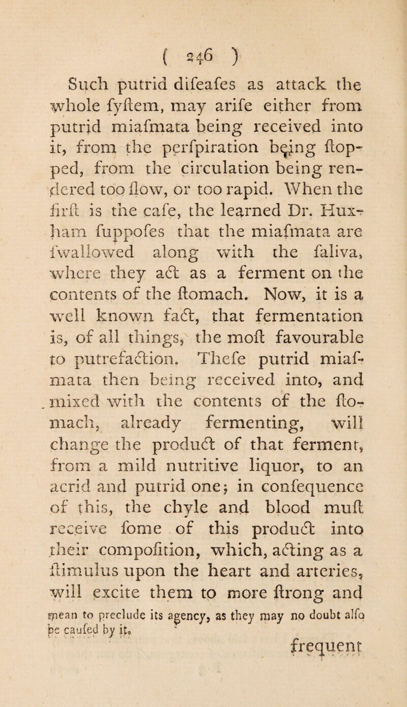 Such putrid difeafes as attack the whole fyftem, may arife either from putrid miafmata being reeeived into it, from the perfpiration b^ing flop¬ ped, from the circulation being ren¬ dered too flow, or too rapid. When the firft is the cafe, the learned Dr. Hux^ ham fuppofes that the miafmata are fwailowed along with the faliva, where they aft as a ferment on the contents of the flomach. Now, it is a well known faft, that fermentation is, of all things, the moft favourable to putrefaftion. Thefe putrid miafl iiiata then being received into, and mixed with the contents of the flo¬ mach, already fermenting, will change the produft of that ferment, from a mild nutritive liquor, to an acrid and putrid one; in confequence of this, the chyle and blood muft receive fome of this produft into their compofition, which, afting as a flimulus upon the heart and arteries, will excite them to more ftrong and yiean to preclude its agency, as they may no doubt alfo pe caufed by iu frequent V .4* A ‘