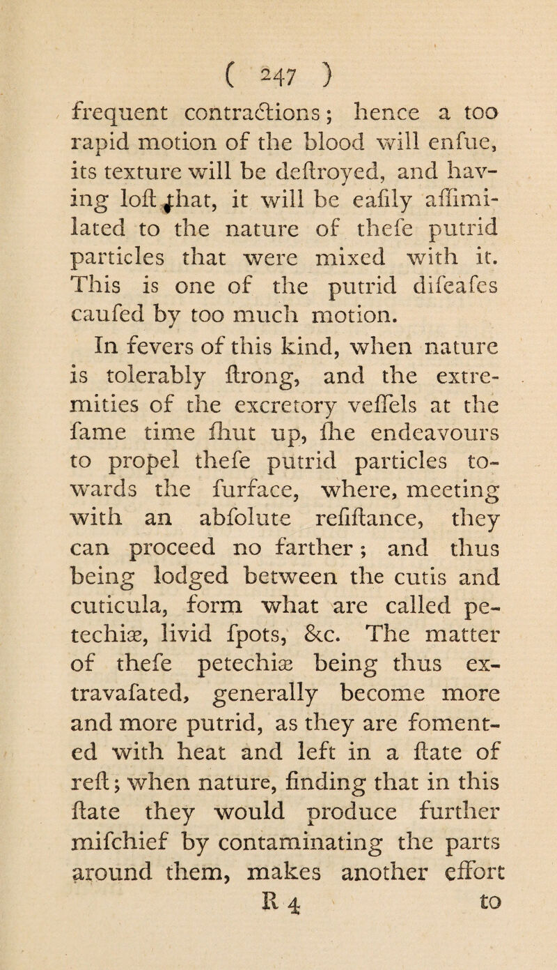 frequent contrailions; hence a too rapid motion of the blood will enfue, its texture will be deftroyed, and hav¬ ing loft ^hat, it will be eafily affimi- lated to the nature of thefe putrid particles that were mixed with it. This is one of the putrid difeafes caufed by too much motion. In fevers of this kind, when nature is tolerably ftrong, and the extre¬ mities of the excretory veflels at the fame time fhut up, fhe endeavours to propel thefe putrid particles to- w^ards the furface, where, meeting with an abfolute refiftance, they can proceed no farther; and thus being lodged between the cutis and cuticula, form what are called pe- techiae, livid fpots, &c. The matter of thefe petechise being thus ex- travafated, generally become more and more putrid, as they are foment¬ ed with heat and left in a ftate of reft; when nature, finding that in this ftate they would produce further mifchief by contaminating the parts around them, makes another effort Pv 4 to