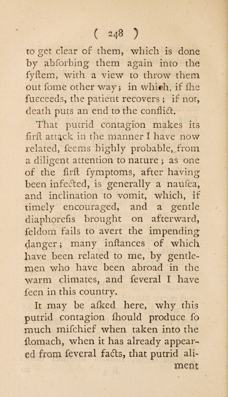 ( =48 ) to get clear of them, which is done by abforbing them again into the fyftem, with a view to throw them out fome other way; in whirh, if flie fucceeds, the patient recovers ; if not, death puts an end to the conflid:. That putrid contagion makes its firil attack in the manner I have now related, feems highly probable, from a diligent attention to nature ; as one of the firft fymptoms, after having been infefted, is generally a naufea, and inclination to vomit, which, if timely encouraged, and a gentle diaphorefis brought on afterward, feldorn fails to avert the impending danger; many inftances of which have been related to me, by gentle¬ men who have been abroad in the warm climates, and feveral I have feen in this country. It may be afked here, why this putrid contagion fhould produce fo much mifchief when taken into the ilomach, when it has already appear¬ ed from feveral fads, that putrid ali¬ ment