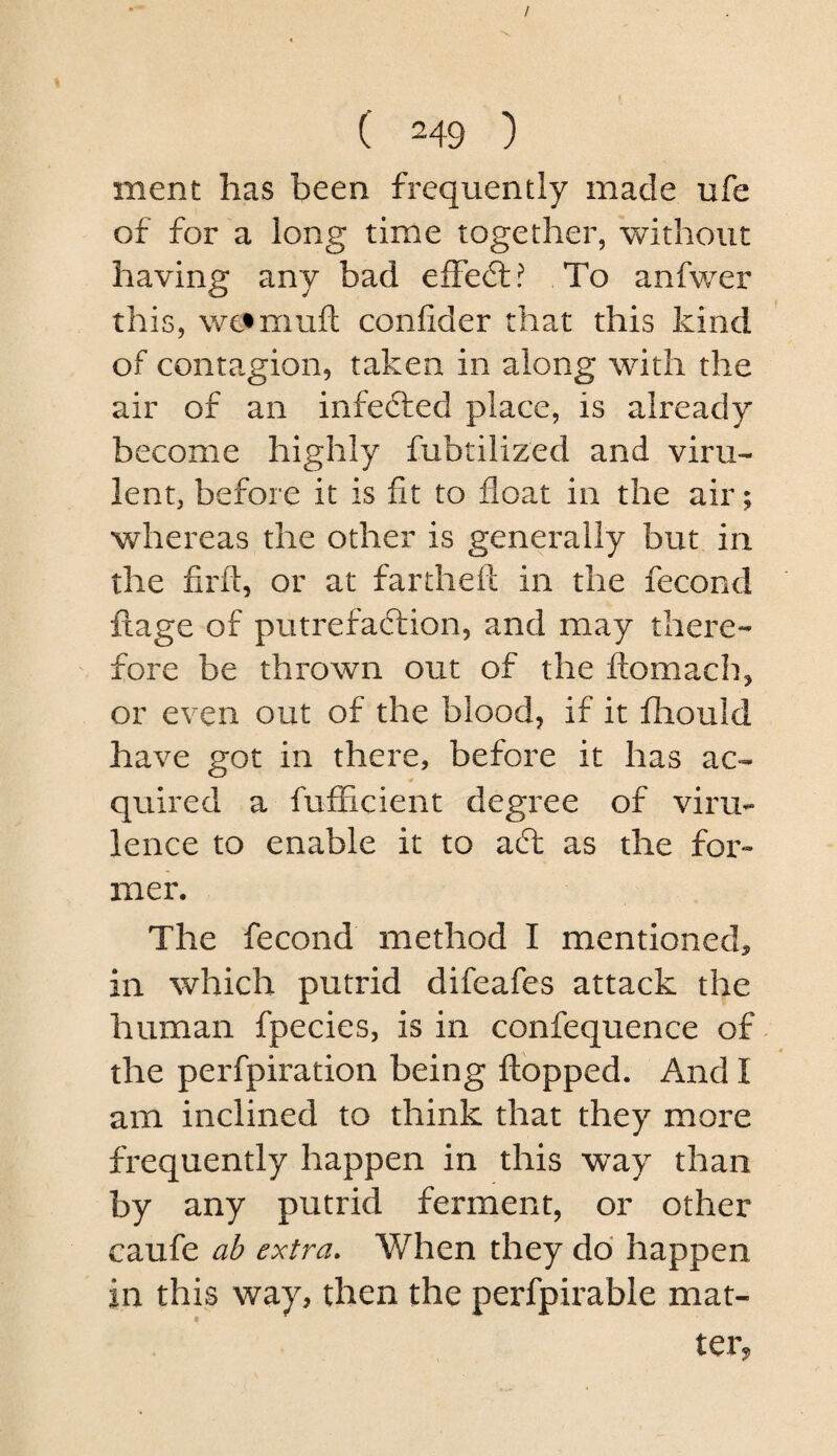 ment has been frequently made ufe of for'a long time together, without having any bad effect? To anfwer this, wc^muft confider that this kind of contagion, taken in along with the air of an infefted place, is already become highly fubtilized and viru¬ lent, before it is fit to float in the air; whereas the other is generally but in the firft, or at fartheft in the fecond ftage of putrefaction, and may thei^e- fore be thrown out of the ftomach, or even out of the blood, if it iliould have got in there, before it has ac¬ quired a fufFicient degree of viru¬ lence to enable it to aft as the for¬ mer. The fecond method I mentioned, in which putrid difeafes attack the human fpecies, is in confequence of the perfpiration being ftopped. And I am inclined to think that they more frequently happen in this vray than by any putrid ferment, or other caufe ab extra. When they do happen in this way, then the perfpirable mat¬ ter,