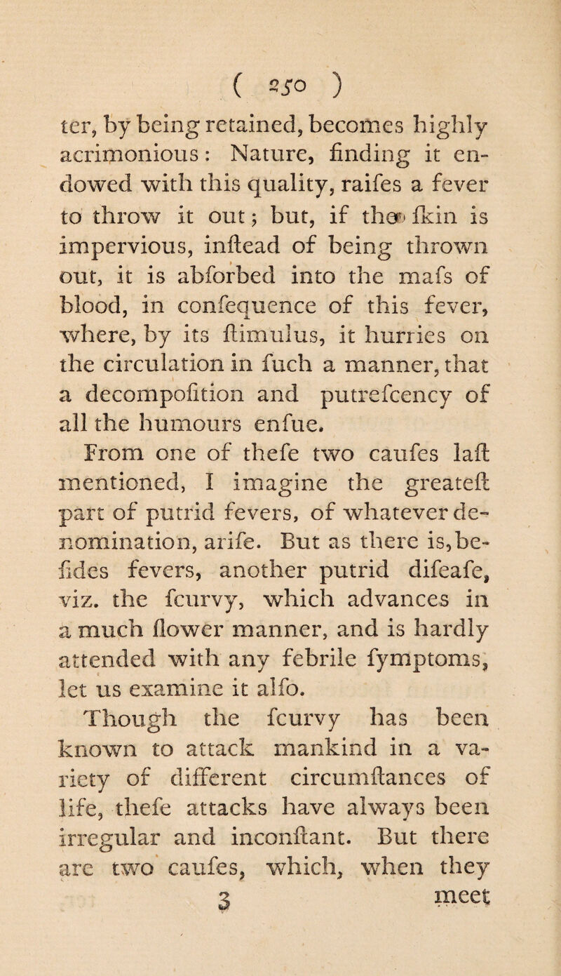 ( 2J-0 ) ter, by being retained, becomes highly acrimonious: Nature, finding it en¬ dowed with this quality, raifes a fever to throw it out; but, if thep* fkin is impervious, inftead of being thrown out, it is abforbed into the mafs of blood, in confequence of this fever, where, by its ftimulus, it hurries on the circulation in fuch a manner, that a decompofitioii and putrefcency of all the humours enfue. From one of thefe two caufes laft mentioned, I imagine the greateft part of putrid fevers, of whatever de¬ nomination, arife. But as there is,be- fides fevers, another putrid difeafe, viz. the fcurvy, which advances in a much flower manner, and is hardly attended with any febrile fymptoms, let us examine it alfo. Though the fcurvy has been known to attack mankind in a va¬ riety of different circumftances of life, thefe attacks have always been irregular and inconftant. But there are two* caufes, which, wdien they 3 meet