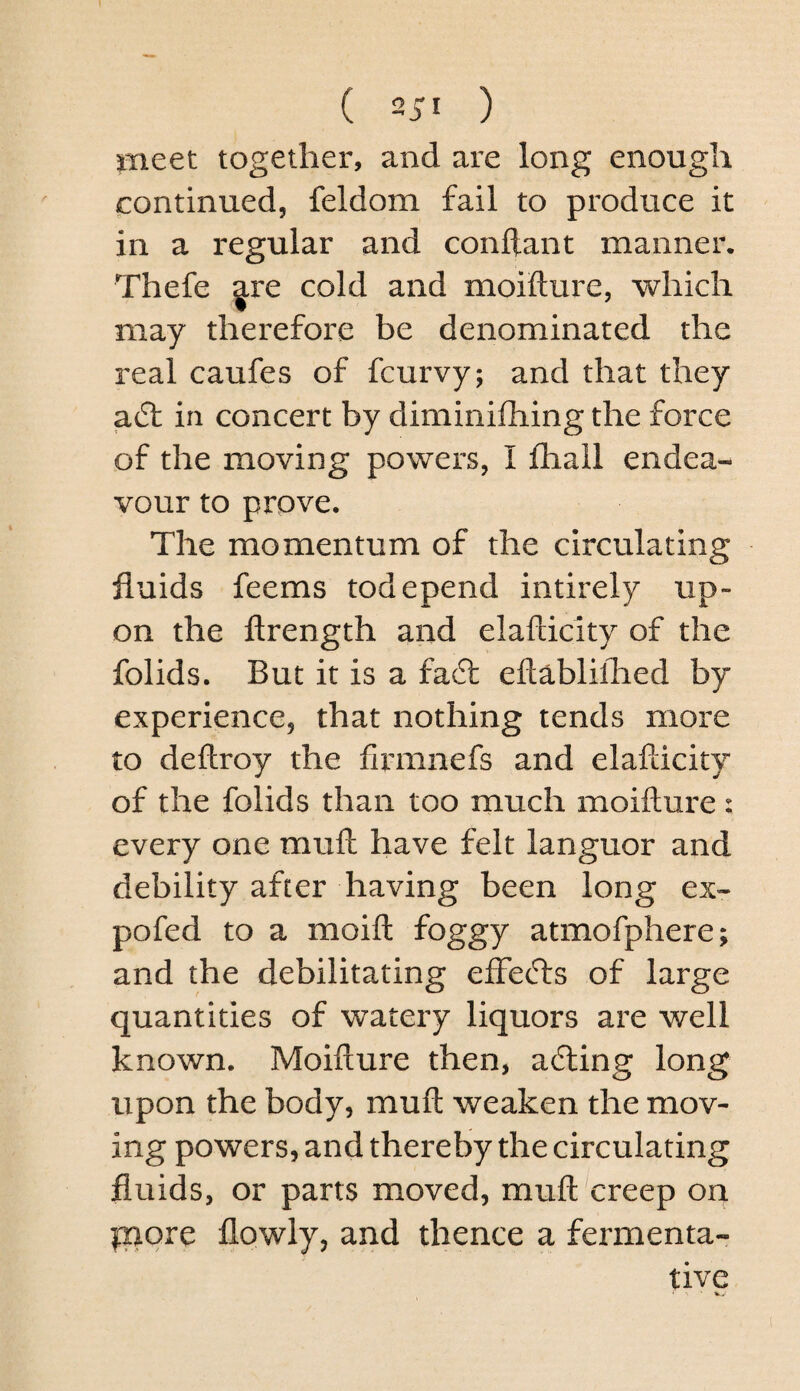 mtet together, and are long enough continued, feldom fail to produce it in a regular and conftant manner. Thefe ^re cold and moifture, which may therefore be denominated the real caufes of fcurvy; and that they ad: in concert by diminifhing the force of the moving powers, I fliall endea¬ vour to prove. The momentum of the circulating fluids feems todepend intirely up¬ on the ftrength and elafdcity of the folids. But it is a fad eftablilhed by experience, that nothing tends more to deftroy the firmnefs and elafdcity of the folids than too much moifture: every one muft have felt languor and debility after having been long ex- pofed to a moift foggy atmofphere; and the debilitating efFeds of large quantities of watery liquors are well known. Moifture then, ading long upon the body, muft weaken the mov¬ ing powers, and thereby the circulating fluids, or parts moved, muft creep on |:npre flowly, and thence a fermenta¬ tive