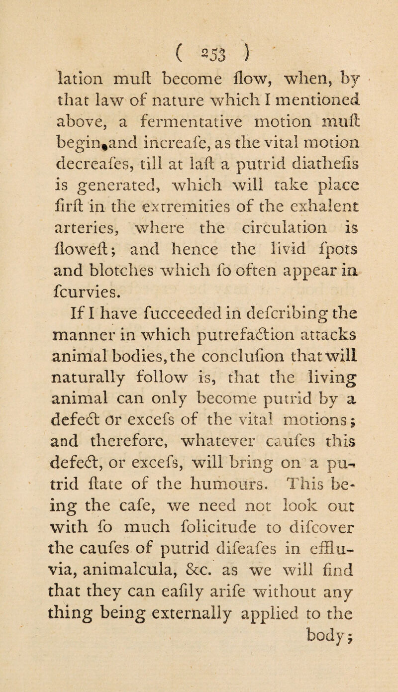 lation muft become flow, when, by - that law of nature which I mentioned above, a fermentative motion mufl: begin^and increafe, as the vital motion decreafes, till at laft a putrid diathefis is generated, which will take place firft in the extremities of the exhalent arteries, where the circulation is floweft; and hence the livid fpots and blotches which fo often appear in fcurvies. If I have fucceeded in defcribing the manner in which putrefa6lion attacks animal bodies, the conclufion that will naturally follow is, that the living animal can only become putrid by a dcfecSt or excefs of the vital motions; and therefore, whatever caufes this defe<5f, or excefs, will bring on a pii-i trid ftate of the humours. This be¬ ing the cafe, we need not look out with fo much folicitude to difcover the caufes of putrid difeafes in efflu¬ via, animalcula, &c. as we will find that they can eafily arife without any thing being externally applied to the body j