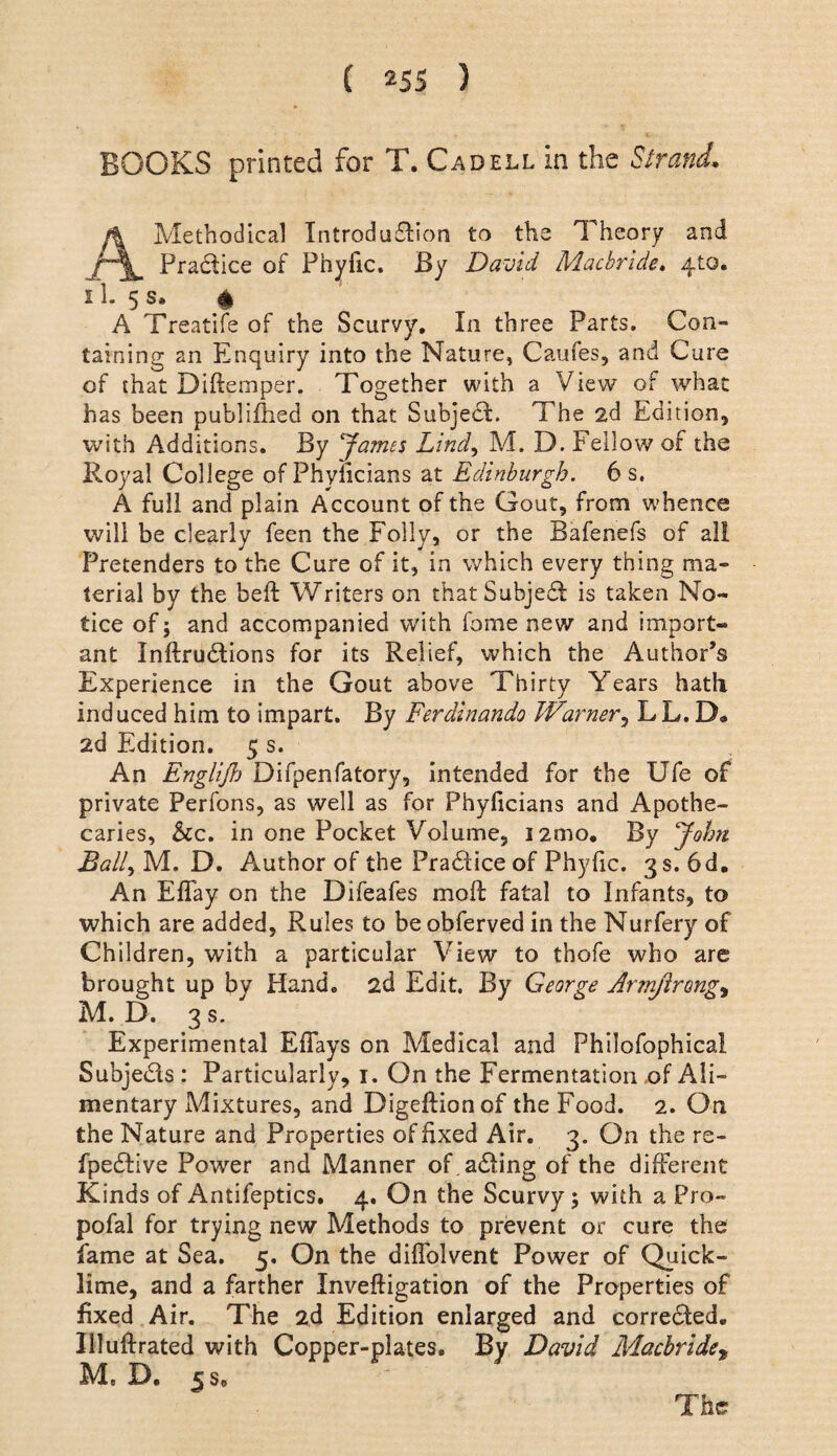BOOKS printed for T. Cadell in the Strand. A Methodical Introduflion to the Theory and Pradice of Phyfic. By David Macbrlde* 410. 11. 5 s. % A Treatife of the Scurvy, In three Parts. Con¬ taining an Enquiry into the Nature, Caufes, and Cure of that Diftemper. Together with a View of what has been publiflied on that Subjed. The 2d Edition, with Additions. By James Lind.^ M. D. Fellow of the Royal College ofPhyncians at Edinburgh. 6 s. A full and plain Account of the Gout, from whence will be clearly feen the Folly, or the Bafenefs of all Pretenders to the Cure of it, in which every thing ma¬ terial by the beft Writers on thatSubjed is taken No¬ tice of; and accompanied with fome new and import¬ ant Inftrudions for its Relief, which the Author’s Experience in the Gout above Thirty Years hath induced him to impart. By Ferdinando WarnerLL. D# 2d Edition, 5 s. An Englijl) Difpenfatory, intended for the Ufe of private Perfons, as well as for Phyficians and Apothe¬ caries, &c. in one Pocket Volume, i2mo. By John Bally M. D. Author of the Pradiceof Phyfic. 3 s. 6 d. An Effay on the Difeafes moft fatal to Infants, to which are added, Rules to be obferved in the Nurfery of Children, with a particular View to thofe who are brought up by Hand, 2d Edit. By George Armjlrong^ M. D. 3 s. Experimental Efiays on Medical and Philofophical Subjeds : Particularly, i. On the Fermentation of Ali¬ mentary Mixtures, and Digeftionof the Food. 2. On the Nature and Properties of fixed Air. 3. On the re- fpedive Power and Manner of,ading of the different Kinds of Antifeptics. 4. On the Scurvy; with a Pro- pofal for trying new Methods to prevent or cure the fame at Sea. 5. On the diflblvent Power of Quick¬ lime, and a farther Inveftigation of the Properties of fixed Air. The 2d Edition enlarged and correded. Illulfrated with Copper-plates. By David Macbride^ M, D. 5 s. The