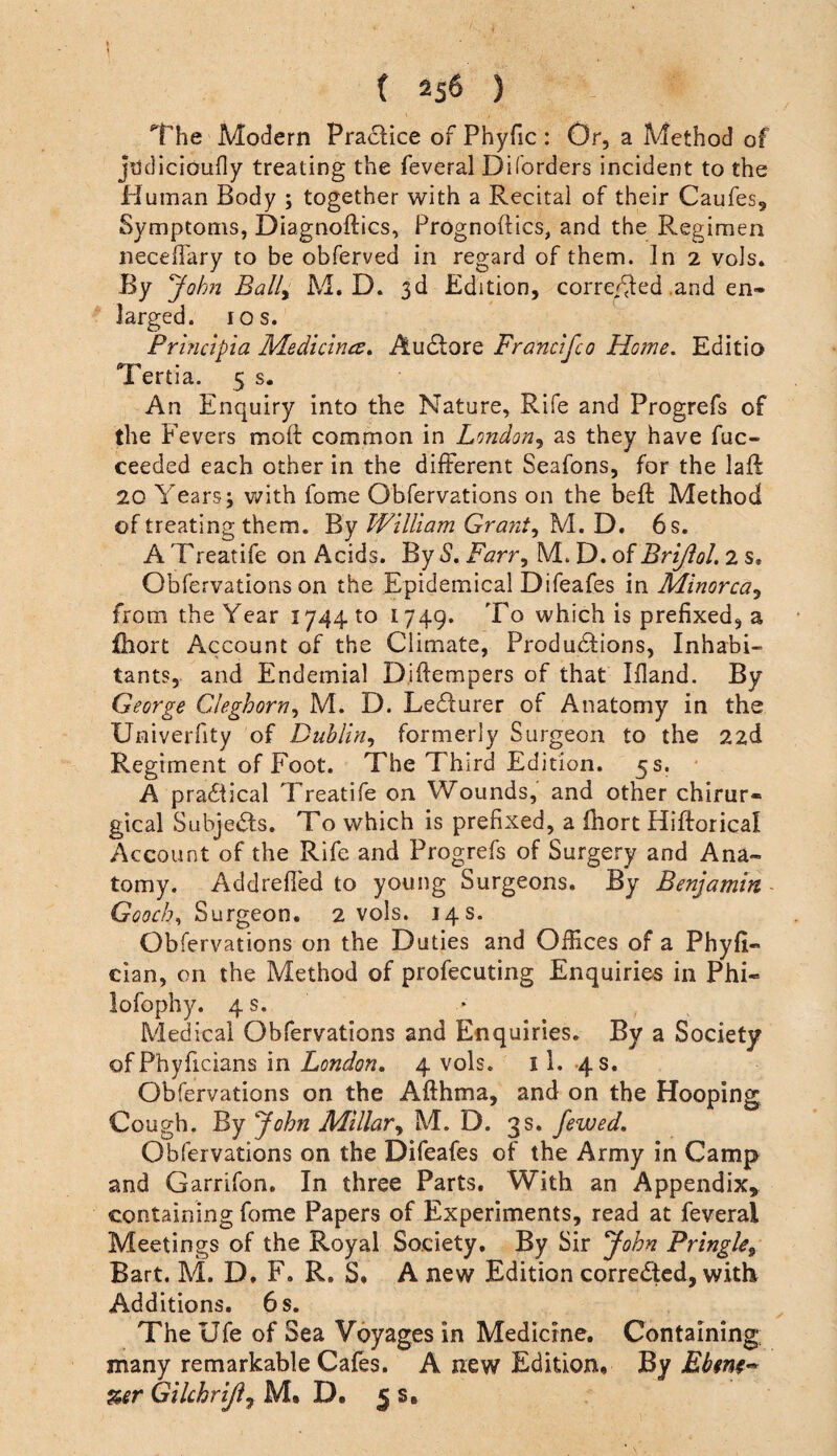 1 ( 2s6 ) The Modern Practice of Phyfic : Or, a Method of jiidicioufly treating the feveral Diforders incident to the Human Body ; together with a Recital of their Caufes, Symptoms, Diagnoftics, Prognoftics, and the Regimen necelTary to be obferved in regard of them. In 2 vols. By Johji Bally M. D. 3d Edition, corre/^ed .and en¬ larged. I os. Prhictpia Medicines^ Audlore Francifco Home, Editio Tertia. 5 s. An Enquiry into the Nature, Rife and Progrefs of the Fevers moft common in Londoriy as they have fuc- ceeded each other in the different Seafons, for the laft 20 Years; with fome Obfervations on the beft Method of treating them. By William Grants M. D. 6 s. A Treatife on Acids. By S, Farr^ M. D. of BriJloL 2 s. Obfervations on the Epidemical Difeafes in Minorca^ from the Year 1744 to 1749. To which is prefixed, a fhort Account of the Climate, ProdudBons, Inhabi¬ tants, and Endemial Djftempers of that Bland. By George CAeghorriy M. D. Lecturer of Anatomy in the Univerfity of Dublin^ formerly Surgeon to the 22d Regiment of Foot. The Third Edition. 5 s. ■ A pra6iical Treatife on Wounds, and other chirur- gical Subje^fs, To which is prefixed, a fhort Hiftorical Account of the Rife and Progrefs of Surgery and Ana¬ tomy. Addrefl'ed to young Surgeons. By Benjamin Gooch,, Surgeon. 2 vols. 14s. Obfervations on the Duties and Offices of a Phyfi- cian, on the Method of profecuting Enquiries in Phi- lofophy. 4 s. Medical Obfervations and Enquiries. By a Society ofPhyficians in London. 4 vols. 11. -48. Obfervations on the Afthma, and on the Hooping Cough. By John Millary M. D. 3s. Jewed. Obfervations on the Difeafes of the Army in Camp and Garrifon. In three Parts. With an Appendix, containing fome Papers of Experiments, read at feveral Meetings of the Royal Society. By Sir John Pringle^ Bart. M. D. F. R. S. A new Edition corrected, with Additions. 6 s. The Ufe of Sea Voyages in Medicine. Containing; many remarkable Cafes. A new Edition, Ebfm- %er Gikhrijiy M, D. ^ s.