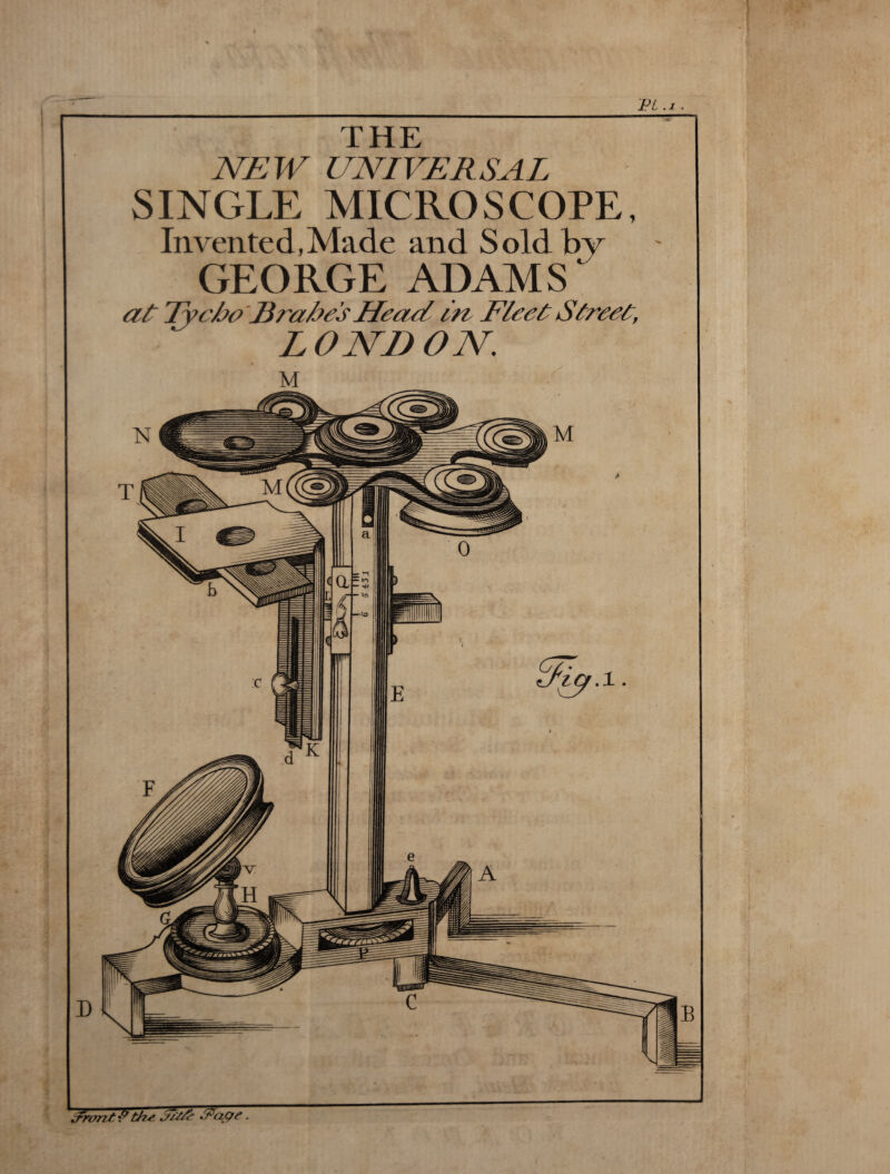 PL .1 . THE NEW UNIVERSAL SINGLE MICROSCOPE, Invented,Made and Sold by GEORGE ADAMS at Tycbo Erabes Heael i n Fleet Street, LONDON Frant S the. nt/A IF age.