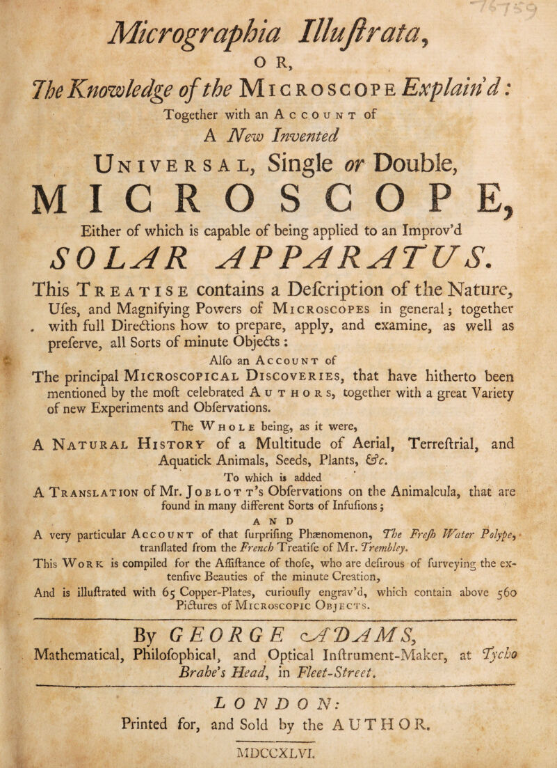 Micrographia Illujirata> o R, The Knowledge of the Microscope Explain'd: Together with an Account of A New Invented Universal, Single or Double, MICRO SC OPE, Either of which is capable of being applied to an Improv'd SOLAR APPARATUS. This Treatise contains a Defcription of the Nature, Ufes, and Magnifying Powers of Microscopes in general; together , with full Directions how to prepare, apply, and examine, as well as preferve, all Sorts of minute Objects : Alfo an Account of The principal Microscopical Discoveries, that have hitherto been mentioned by the moft celebrated Authors, together with a great Variety of new Experiments and Obfervations. The Whole being, as it were, A Natural History of a Multitude of Aerial, Terreftrial, and Aquatick Animals, Seeds, Plants, &c. To which is added A Translation of Mr. Joblott’s Obfervations on the Animalcula, that are found in many different Sorts of Infufions; AND A very particular Account of that furprifing Phaenomenon, The Frejh Water Polype, tranflated from the French Treatife of Mr. Tremhley. This Work is compiled for the Affiftance of thofe, who are defirous of furveying the ex- tenfive Beauties of the minute Creation, And is illuftrated with 65 Copper-Plates, curioufly engrav’d, which contain above 560 Pictures of Microscopic Objects. By GEORGE clATuN MS, ~ Mathematical, Philofophical, and Optical Inftmment-Maker, at Tycho Brahe’s Head, in Fleet-Street. L 0 N D 0 N: Printed for, and Sold by the AUTHOR. MDCCXLVI.