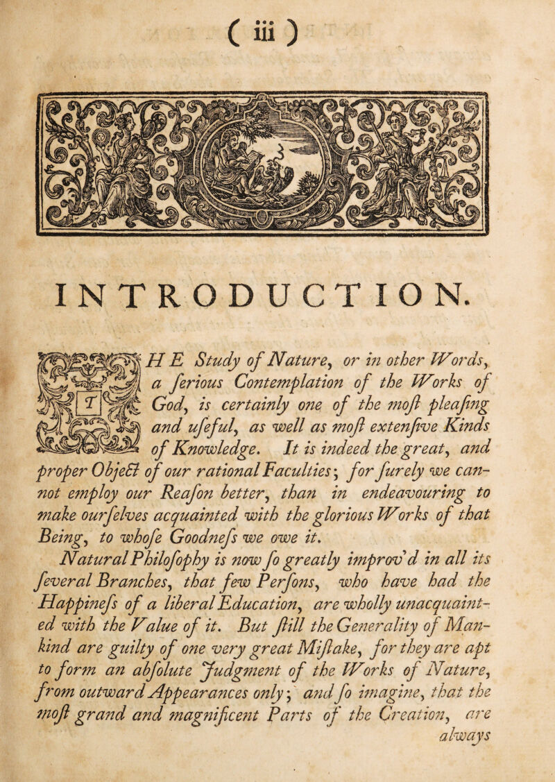 INTRODUCTION HE Study of Nature, or in other Words, a ferious Contemplation of the Works oj God, is certainly one of the mojl pleafing and ufeful, as well as mojl extenjive Kinds of Knowledge. It is indeed the great, and proper ObjeSl of our rational Faculties; for furely we can¬ not employ our Reafon better, than in endeavouring to make ourfelves acquainted with the glorious Works of that Being, to whofe Goodnefs we owe it. NaturalPhilofophy is now fo greatly improv'd in all its feveral Branches, that few Perfons, who have had the Happinefs of a liberal Education, are wholly unacquaint¬ ed with the Value of it. But fill the Generality of Man¬ kind are guilty of one very great Mifake, jor they are apt to form an abfolute judgment of the Works oj Nature, from outward Appearances only; and fo imagine, that the mof grand and magnifcetit Parts of the Creation, are always