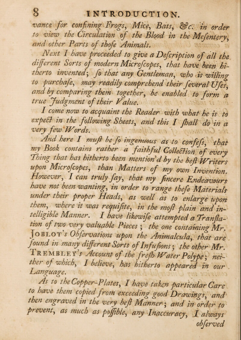 vance for confining Frogs, Mice, Bats, &c\ in order to view the Circulation of the Blood in the Mefentery, and other Parts of thofe Animals. Next I have proceeded to give a Defcription of all the different Sorts of modern Microfcopes, that have been hi¬ therto invented; fo that any Gentleman, who is willing to pur chafe, may readily comprehend their feveral Ufes, and by comparing than together, be enabled to form a true Judgment of their Value. I come ?iow to acquaint the Reader with what he is to expea in the following Sheets, and this I fhall do in a very few Words. And here I muft be fo ingenuous as to confefs, that my Book contains rather a faithful ColleBion of every Thing that has hitherto been mention d by the befl Writers upon Microfcopes, than Matters of my own Invention However I can truly fay, that my fincere Endeavours have not been wanting, in order to range thefe Materials under their proper Heads, as well as to enlarge upon them,, where it was requifite, in the moff plain and in¬ telligible Manner. I have likewife attempted a Trunca¬ tion of two very valuable Pieces ; the one containing Mr. Joblot’j Obfervations upon the Animalcula, that are found in many, different Sorts of Infufeons; the other Mr. Trembley’j Account of the frefh Water Polype; nei¬ ther of which, I believe, has hitherto appeared ■ in our Language. ,• t0 Copper-Plates, I have taken particular Care to have them copied from exceeding good Drawings, and then engraved in the very beft Manner; and in order to prevent, as much as poffible, any Inaccuracy, / always obferved