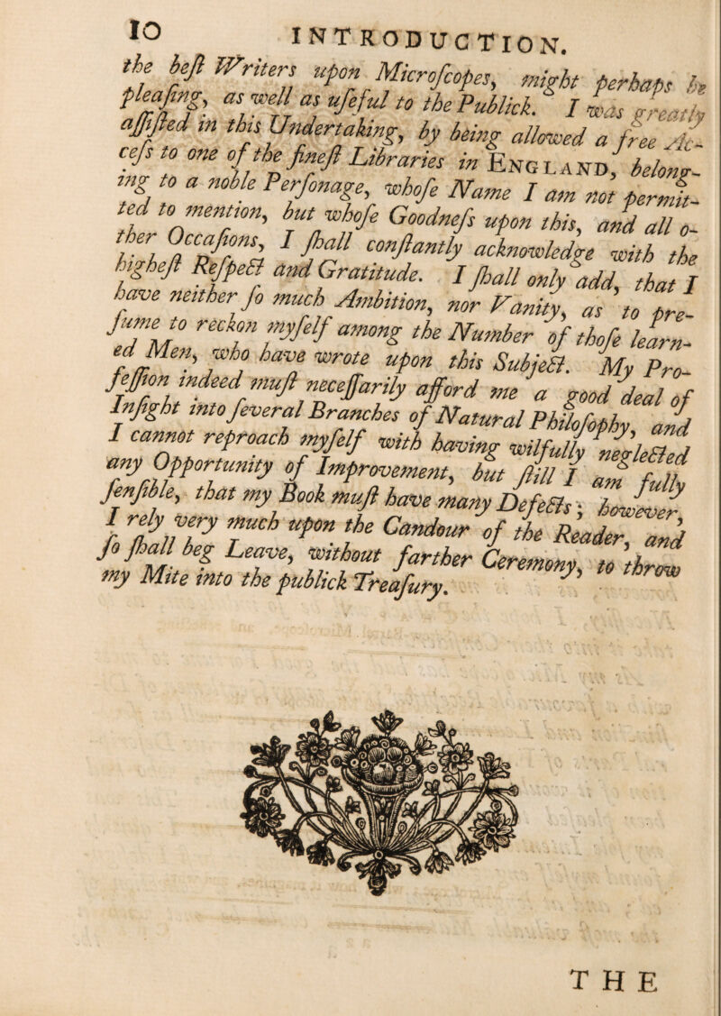 I/L/W ^riters uponMicr of copes, might perhaps k? pleafmg, as well as ufeful to the Publick. / was leaf /, ajftfied in this Undertaking, by being allowed a free Ac- cefsto one of toe fineft Libraries in Eng land/belong- rng to a noble Perfonage, whofe Name I am not perml- ted to mention, but Me Goodnefs upon this, aid all o- ther Occafons I Jhall conflantly acknowledge with the Inghejl RefpeEl and Gratitude. I Jhall hit I have neither fo much Ambition, nor Fanity, as to Ire- J, wie.° reckon myfelf among the Number of thofe barn- ed Men, who have wrote upon this Subjetl. My Pro i & *•> •} Infght into feveral Branches <,j natural fhil i />/, a I cannot reproach myfelf with having wilfully nellll any Opportunity of Improvement, but fill / aJ f n Mb e, that my Book muft have many DefeBs; jJllr I rely very much upon the Candour of the Reader anil fi Me, Leave, farther my Mite into the publick Treafury. J W THE