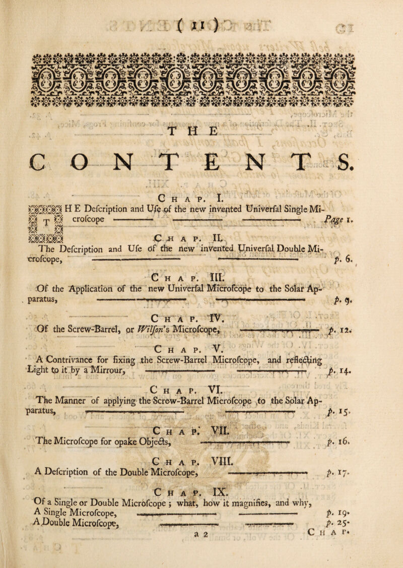 m / ') *K THE •' - n j»i C O N E N S. C H A P» I. H E Defcription and Ufe of the new invented Univerfal Single Mi- Cl t Cl crofcope -—— ——- ---— rme i, w// m  m -C- 4K A P. II, The Defcription and Ufe df the new invented Univerfal Double 3VIi- crofcope, ...—— - ’——— p. 6. Chap. lit Of the Application of the new Univerfal Microfcope to the Sdlar Ap- , paratUS, I Hn|IWiuK,. ■■■ . in ' ■■ >-■» .I p, ge C HA P. TV. Of the Screw-Barrel, or Wilfon’s Microfcope, ->ir'— ii in. ,, yii p. 12. C HAP. V. A Contrivance for fixing the Screw-Barrel Microfcope, and relieving Light to it by a Mirrour, —- — -rrrr*—r- p> 14. *TffS 1 Chap. VI. The Manner of applying the Screw-Barrel Microfcope to the Solar Ap¬ paratus, —■— ■ ■ . IU .. ■ — C H A K VII. The Microfcope for opake Objects, ««——• n' ■i. C H A P. VIII. A Defcription of the Double Microfcope, t• IS P- 16- p. 17. Chap. IX. Of a Single or Double Microfcope ; what, how it magnifies, and why A Single Microfcope, .- > - —— ■ -- A.Double Microfcope, , it* a 2 p. IQ* P• 25* Chat*