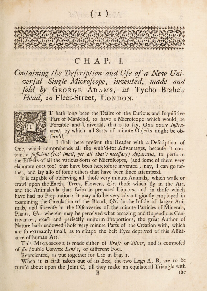 ' r ^vwtv^ri..-- ^ J... _ ffi* CHAP. I. Containing the Defer iption and life of a New Uni¬ versal Single Microfcope, invented, made and fold by George Adams., at Tycho BraheV Head, in Fleet-Street, London. T hath long been the Defire of the Curious and Inquifftive Part of Mankind, to have a Microfcope which would be Portable and Univerfal, that is to fay, One only Inftru- ment, by which all Sorts of minute Objects might be ob~ ferv’d. I fhall here prefent the Reader with a Defcription of One, which comprehends all the wiftfd-for Advantages, becaufe it con- tains a fufficient (tbo9 fmall^ yet all that's necejfary) Apparatus, to perform the Effedts of all the various Sores of Microfcopes, (and fome of them very elaborate ones too) that have been heretofore invented ^ nay, I can go far¬ ther, and fay alfo of fome others that have been fince attempted. It is capable of obferving all thofe very minute Animals, which walk or crawl upon the Earth, Trees, Flowers, &c. thofe which fly in the Air, and the Animalcula that fwim in prepared Liquors, and in thofe which have had no Preparation; it may alfo be very advantagioufly employed in examining the Circulation of the Blood, &c. in the Infide of larger Ani¬ mals, and likewife in the Difcoveri.es of the minute Particles of Minerals, Plants, &c. wherein may be perceived what amazing and ftupendious Con¬ trivances, exadl and perfectly uniform Proportions, the great Author of Nature hath endowed thofe very minute Parts of the Creation with, which are fo extreamly fmall, as to efcape the belt Eyes deprived of this Affift- ance of human Art. This Microscope is made either of Brafs or Silver, and is compofed of fix double Convex Lens's^ of different Foci. Reprefented, as put together for Ufe in Fig. i. When it is firft taken out of its Box, the two Legs A, B, are to be turn’d about upon the Joint C, till they make an equilateral Triangle with B the