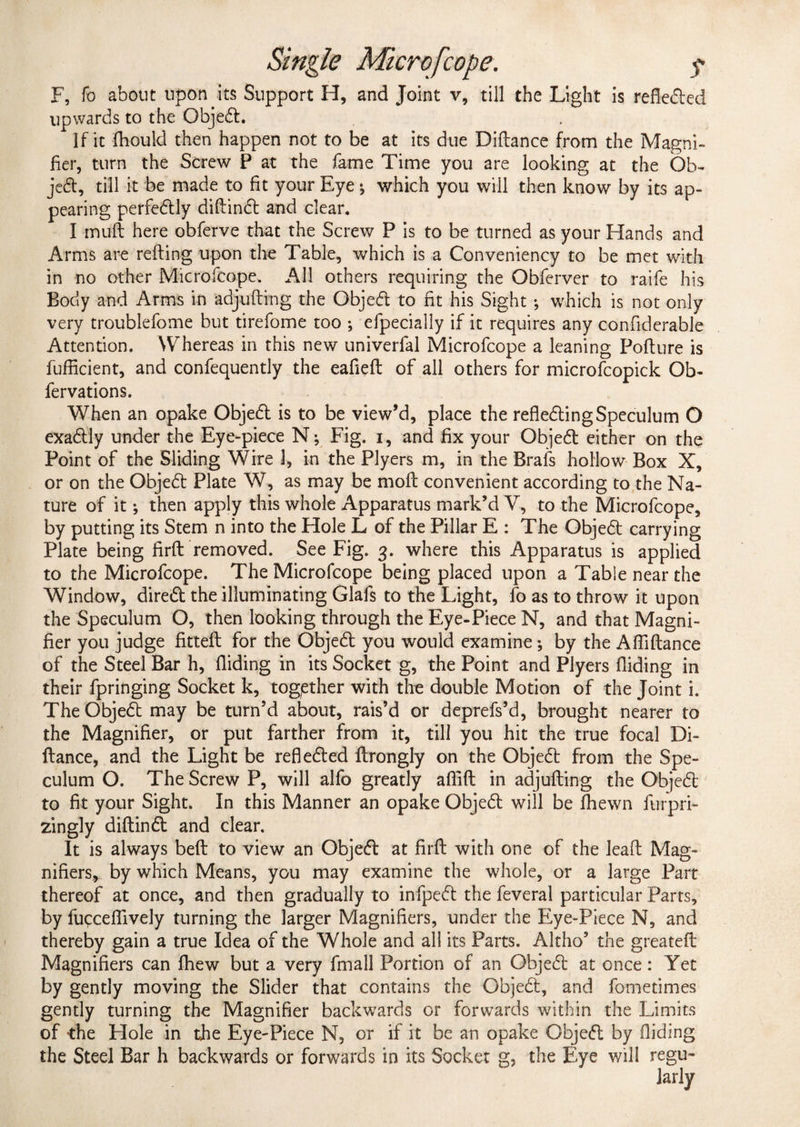 F, fo about upon its Support H, and Joint v, till the Light is refieded upwards to the Objed. If it fhould then happen not to be at its due Diftance from the Magni¬ fier, turn the Screw P at the fame Time you are looking at the Ob¬ jed, till it be made to fit your Eye ♦, which you will then know by its ap¬ pearing perfectly diftind and clear. I tnuft here obferve that the Screw P is to be turned as your Hands and Arms are refting upon the Table, which is a Conveniency to be met with in no other Microfcope. All others requiring the Obferver to raife his Body and Arms in adjufting the Objed to fit his Sight ; which is not only very troublefome but tirefome too ; efpecially if it requires any confiderable Attention. Whereas in this new univerfal Microfcope a leaning Pofture is fufficient, and confequently the eafieft of all others for microfcopick Ob- fervations. When an opake Objed is to be view’d, place the refieding Speculum O exactly under the Eye-piece N; Fig. i, and fix your Objed either on the Point of the Sliding Wire 1, in the Plyers m, in the Brafs hollow Box X, or on the Objed Plate W, as may be moll convenient according to the Na¬ ture of it •, then apply this whole Apparatus mark’d V, to the Microfcope, by putting its Stem n into the Hole L of the Pillar E : The Objed carrying Plate being firft removed. See Fig. 3. where this Apparatus is applied to the Microfcope. The Microfcope being placed upon a Table near the Window, dired the illuminating Glafs to the Light, fo as to throw it upon the Speculum O, then looking through the Eye-Piece N, and that Magni¬ fier you judge fittefb for the Objed you would examine; by the Aftiftance of the Steel Bar h, Aiding in its Socket g, the Point and Plyers Aiding in their fpringing Socket k, together with the double Motion of the Joint i. The Objed may be turn’d about, rais’d or deprefs’d, brought nearer to the Magnifier, or put farther from it, till you hit the true focal Di¬ ftance, and the Light be refleded ftrongly on the Objed from the Spe¬ culum O. The Screw P, will alfo greatly afiift in adjufting the Objed to fit your Sight. In this Manner an opake Objed will be fhewn furpri- zingly diftind and clear. It is always beft to view an Objed at firft with one of the leaft Mag¬ nifiers, by which Means, you may examine the whole, or a large Part thereof at once, and then gradually to infped the feveral particular Parts, by fuqcefiively turning the larger Magnifiers, under the Eye-Piece N, and thereby gain a true Idea of the Whole and all its Parts. Altho5 the greateft Magnifiers can fhew but a very fmall Portion of an Objed at once: Yet by gently moving the Slider that contains the Objed, and fometimes gently turning the Magnifier backwards or forwards within the Limits of the Hole in the Eye-Piece N, or if it be an opake Objed by Aiding the Steel Bar h backwards or forwards in its Socket g, the Eye will regu-