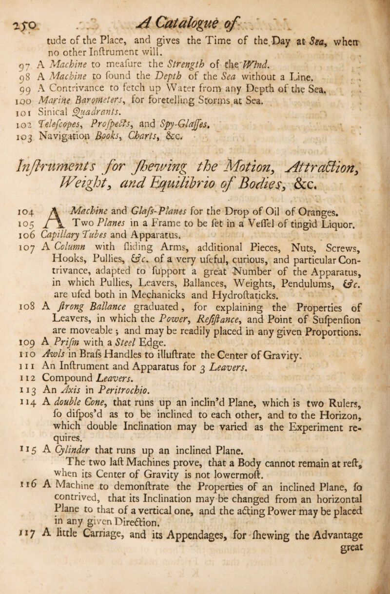 z$o A Catalogue of . r:\ v i ' ' tude of the Place, and gives the Time of the. Day at- Sea, when* no other Inftrument will. 97 A Machine to meafure the Strength of thzLVlnd. 98 A Machine to found the Depth of the Sea without a Line. 99 A Contrivance to fetch up Water from any Depth of the Sea. 100 Marine Barometers, for foretelling Storms at Sea. 101 Sinical Quadrants. 102 pelefc opes, Profpedbs, and Spy-GIajfes. 103 Navigation Books, Charts, &c. Inftruments for /hewing the Motion, Attraction, Weight, and Equilibrio of Bodies, &c. 104 A Machine and Glafs-Planes for the Drop of Oil of Oranges. 105 l \ Two Planes in a Frame to be fet in a Veffel of tingid Liquor. 106 Capillary Dubes and Apparatus. 107 A Column with Aiding Arms, additional Pieces, Nuts, Screws, Hooks, Pullies, &c. of a very ufeful, curious, and particular Con¬ trivance, adapted to fupport a great Number of the Apparatus, in which Pullies, Leavers, Ballances, Weights, Pendulums, &c. are ufed both in Mechanicks and Hydroftaticks. 108 A ftrong Ballance graduated, for explaining the Properties of Leavers, in which the Power, Refinance, and Point of Sufpenfion are moveable •, and may be readily placed in any given Proportions. 109 A Prifm with a Steel Edge. II o Awls in Brals Handles to illuflrate the Center of Gravity. III An Inftrument and Apparatus for 3 Leavers. 112 Compound Leavers. 113 An Axis in Peritrochio. 114 A double Cone, that runs up an inclin’d Plane, which is two Rulers, fo difpos’d as to be inclined to each other, and to the Horizon, which double Inclination may be varied as the Experiment re¬ quires. 115 A Cylinder that runs up an inclined Plane. The two laft Machines prove, that a Body cannot remain at reft, when its Center of Gravity is not lowermoft. 116 A Machine to demonftrate the Properties of an inclined Plane, fo contrived, that its Inclination may be changed from an horizontal Plane to that of a vertical one, and the adting Power may be placed in any given Diredlion. / j 7 A little Carriage, and its Appendages, for fhewing the Advantage great