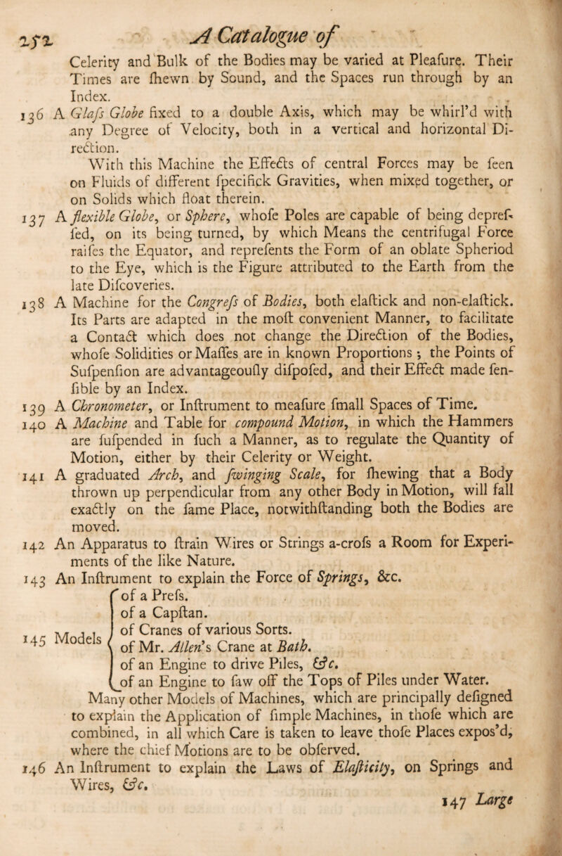 Celerity and Bulk of the Bodies may be varied at Pleafure. Their Times are fhewn by Sound, and the Spaces run through by an Index. 136 A Glafs Globe fixed to a double Axis, which may be whirl’d with any Degree of Velocity, both in a vertical and horizontal Di- redtion. With this Machine the Effedls of central Forces may be feen on Fluids of different fpecifick Gravities, when mixed together, or on Solids which float therein. 137 A flexible Globe, or Sphere, whofe Poles are capable of being deprefi led, on its being turned, by which Means the centrifugal Force raifes the Equator, and reprefents the Form of an oblate Spheriod to the Eye, which is the Figure attributed to the Earth from the late Difcoveries. 138 A Machine for the Congrefs of Bodies, both elaftick and non-elaftick. Its Parts are adapted in the moft convenient Manner, to facilitate a Contadt which does not change the Diredtion of the Bodies, whofe Solidities or Maffes are in known Proportions *, the Points of Sufpenfion are advantageoufly difpofed, and their Effedb made fen- Able by an Index. 139 A Chronometer, or Inflrument to meafure fmall Spaces of Time. 140 A Machine and Table for compound Motion, in which the Hammers are fufpended in fuch a Manner, as to regulate the Quantity of Motion, either by their Celerity or Weight. 141 A graduated Arch, and /winging Scale, for fhewing that a Body thrown up perpendicular from any other Body in Motion, will fall exadlly on the fame Place, notwithftanding both the Bodies are moved. 142 An Apparatus to ftrain Wires or Strings a-crofs a Room for Experi¬ ments of the like Nature. 143 An Inflrument to explain the Force of Springs, &c. ^of a Prefs. of a Capftan. of Cranes of various Sorts, of Mr. Allen\$ Crane at Bath. of an Engine to drive Piles, of an Engine to faw off the Tops of Piles under Water. Many other Models of Machines, which are principally defigned to explain the Application of Ample Machines, in thofe which are combined, in all which Care is taken to leave thofe Places expos’d, where the chief Motions are to be obferved. 146 An Inflrument to explain the Laws of Elafticity, on Springs and Wires, &V, 147 Large 145 Models