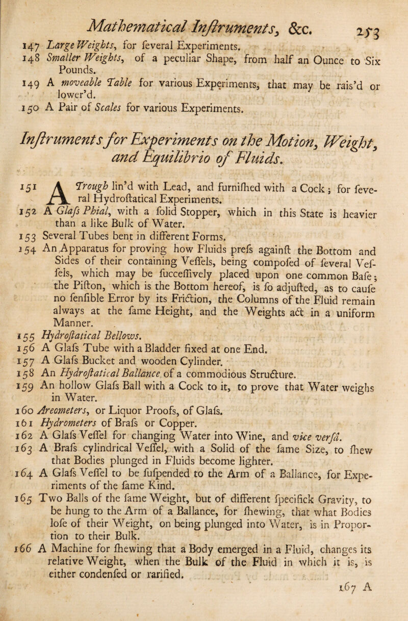 147 Large Weights, for feveral Experiments. 148 Smaller Weights, of a peculiar Shape, from half an Ounce to Six Pounds. 149 A moveable Table for various Experiments, that may be rais’d or lower’d. 150 A Pair of Scales for various Experiments. InJiruments for Experiments on the Motion, Weight, and Equilibria of Fluids. 151 \ Trough lin’d with Lead, and furnifhed with a Cock ; for feve- ral Hydroflatical Experiments. 152 AGlafsPhial, with a folid Stopper, which in this State is heavier than a like Bulk of Water. 153 Several Tubes bent in different Forms. 254 An Apparatus for proving how Fluids prefs againfl the Bottom and Sides of their containing Yeffels, being compofed of feveral Vef- feis, which may be fucceffively placed upon one common Bafe; the Piflon, which is the Bottom hereof, is fo adjufled, as to caufe* no fenfible Error by its Fridion, the Columns of the Fluid remain always at the fame Height, and the Weights ad in a uniform Manner. *55 Hydroflatical Bellows. 156 A Glafs Tube with a Bladder fixed at one End. 157 A Glafs Bucket and wooden Cylinder. 158 An Hydroflatical Ballance of a commodious Strudure. 159 An hollow Glafs Ball with a Cock to it, to prove that Water weighs in Water. 160 Areometers, or Liquor Proofs, of Glafs. 161 Hydrometers of Brafs or Copper. 162 A Glafs Veffel for changing Water into Wine, and vice verfd. 163 A Brafs cylindrical Veffel, with a Solid of the fame Size, to fhew that Bodies plunged in Fluids become lighter. 164 A Glafs Veffel to be fufpended to the Arm of a Ballance, for Expe¬ riments of the fame Kind. 165 Two Balls of the fame Weight, but of different fpecifick Gravity, to be hung to the Arm of a Ballance, for {hewing, that what Bodies lofe of their Weight, on being plunged into Water, is in Propor¬ tion to their Bulk. 166 A Machine for fhewing that a Body emerged in a Fluid, changes its relative Weight, when the Bulk of the Fluid in which it is, is either condenfed or rarified. 167 A