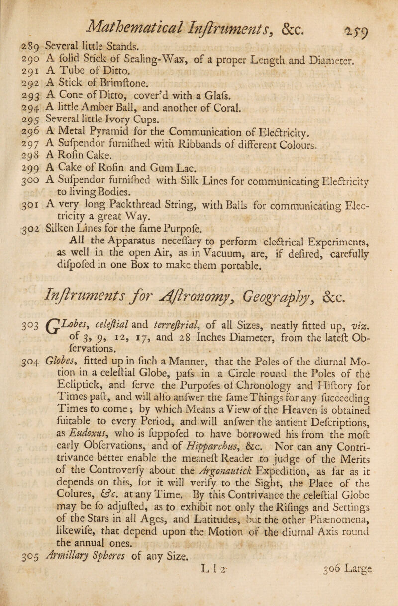 289 Several little Stands. 290 A folid Stick of Sealing-Wax, of a proper Length and Diameter, 291 A Tube of Ditto. 292 A Stick of Brimftone. 293 A Cone of Ditto, cover’d with a Glafs. 294 A little Amber Ball, and another of Coral. 295 Several little Ivory Cups. 296 A Metal Pyramid for the Communication of Eledfricity. 297 A Sufpendor furniflied with Ribbands of different Colours. 298 A Rofm Cake. 299 A Cake of Rofm and Gum Lac. 300 A Sufpendor furnifhed with Silk Lines for communicating Eledfricity to living Bodies. 301 Avery long Packthread String, with Balls for communicating Elec¬ tricity a great Way. 302 Silken Lines for the fame Purpofe. All the Apparatus neceffary to perform eledlrical Experiments, as well in the open Air, as in Vacuum, are, if defired, carefully difpofed in one Box to make them portable. Inftruments for Mftronomy, Geography, See. 3°3 QLobes, celefiial and terrefirial, of all Sizes, neatly fitted up, viz. of 3, 9, 12, 17, and 28 Inches Diameter, from the lateft Ob- fervations. 304 Globes, fitted up in fuch a Manner, that the Poles of the diurnal Mo¬ tion in a celefiial Globe, pafs in a Circle round the Poles of the Ecliptick, and ferve the Purpofes of Chronology and Hiftory for Times paft, and will alfo anfwer the fame Things for any fucceeding Times to come ; by which Means a View of the Heaven is obtained fuitable to every Period, and will anfwer the antient Defcriptions, as Eudoxus, who is fuppofed to have borrowed his from the moft early Obfervations, and of Hipparchus, &c. Nor can any Contri- trivance better enable the meaneft Reader to judge of the Merits of the Controverfy about the Argonautick Expedition, as far as it depends on this, for it will verify to the Sight, the Place of the Colures, &c. at any Time. By this Contrivance the celefiial Globe may be fo adjufted, as to exhibit not only the Rifings and Settings of the Stars in all Ages, and Latitudes, but the other Phenomena, likewife, that depend upon the Motion of the diurnal Axis round the annual ones. 305 Armillary Spheres of any Size.