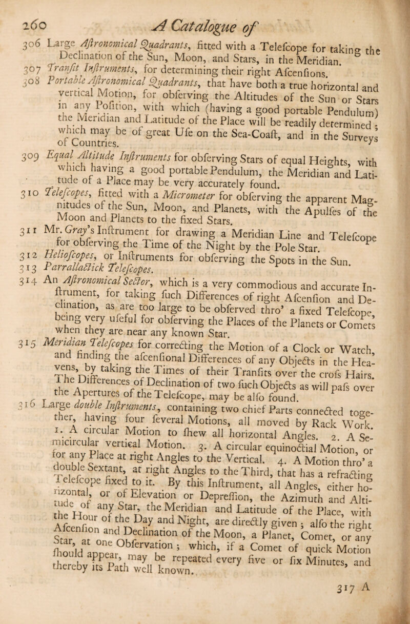 c-o CO 306 Large Aftronomical Quadrants, fitted with a Telefcope for takin® the 307 Trcmfit Instruments, for determining their right Afcenfions. 308 Portable Agronomical Quadrants, that have both a true horizontal and vertical Motion, for obferving the Altitudes of the Sun or Stars ?? 17 1 ,oflt,on’ with which (having a good portable Pendulum) „fie Me.1c.1an and Latitude of the Place will be readily determined - of Countries °f great Ufe °n the Sea-Coaft> and in the Surveys 309 Equal Altitude Inftruments for obferving Stars of equal Heights with which having a good portable Pendulum, the Meridian°and Lati- tude or Jace may be very accurately found. 310 Telefcopes, fitted with a Micrometer for obferving the apparent Mao-. mtudes of the Sun, Moon, and Planets, with the Apulfes of the Moon and Planets to the fixed Stars. 311 Mr. Gray’s Inftrument for drawing a Meridian Line and Telefcope for obferving the Time of the Night by the Pole Star. P 312 h elmfcopes or In ft rum en ts for obferving the Spots in the Sun. 13 ParrallaUuk Telefcopes. ftrument, for taking fuch Differences of right Afcenfion and De- c (nation, as are too large to be obferved thro’ a fixed Telefcope being very ufeful for obferving the Places of the Planets or Comm when they aie near any known Star. 315 Meridian Telefcopes for correding the Motion of a Clock or Watch and finding the afcenfional Differences of any Objeds in the Hea- 8 thenTreS.0f thdr Tranfits over the crofs Haiti e Dilfuences of Declination of two fuch Objeds as will pafs over the Apertures of the Telefcope, may be al fo found. P 316 lffdovfeInfiruments containing two chief Parts conneded to»e- mer having four _ feveral Motions, all moved by Rack Work j. A circular Motion to fhew all horizontal Angles 2 A Se’ micrcukr vertical Motion. 3. A circular equinodiai Motion, or 101 any I lace at right Angles to the Vertical. 4. A Motion thro’ a double Sextant at right Angles to the Third, drat has a refrading rizontel?eorXef ir' • By dlISJnftrumenL all Angles, either ho- ;.zontal or of Elevation or Depreffion, the Azimuth and Alti- the Hrf the 1Nfendlan and Latitude of the Place, with Afcenfion0 ihnD^andNlght’ are “ly given } alfo the right Star ft one n?r inaC1°n °f M°°n’ a F,anet’ Comet’ or any Cdd appear ^ 5 wh,C> if a Comet of q™k Motion thereby fts Pa’th well knowm ^ ^ flX Minutes’ and 317 A