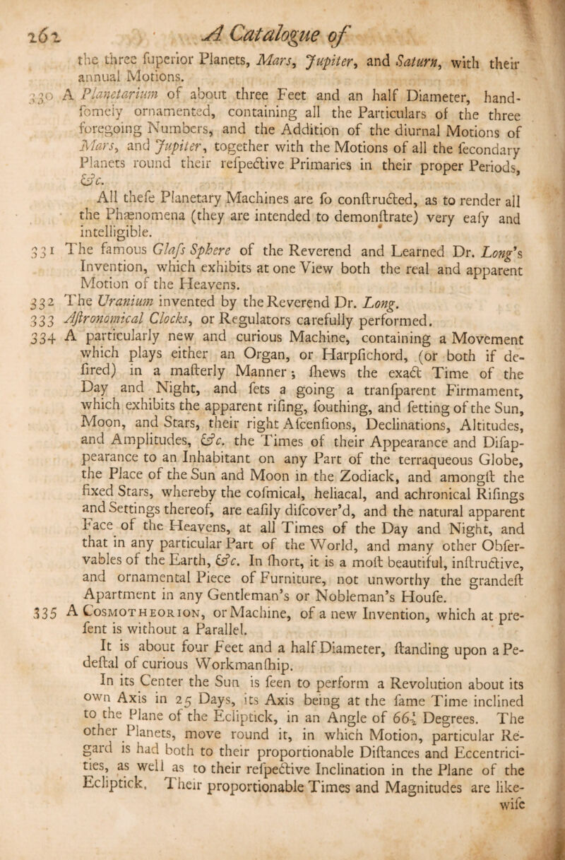 CO the three fuperior Planets, Mars, Jupiter, and Saturn, with their annual Motions. fomeiy ornamented, containing all the Particulars of the three foregoing Numbers, and the Addition of the diurnal Motions of Mars, and Jupiter, together with the Motions of all the iecondary ciV. All thefe Planetary Machines are fo conftrudted, as to render all the Phenomena (they are intended to demonftrate) very eafy and intelligible. 3 1 1 he famous Glafs Sphere of the Reverend and Learned Dr. Long’s Invention, which exhibits at one View both the real and apparent Motion of the Heavens. 332 The Uranium invented by the Reverend Dr. Long. 333 dftronomical Clocks, or Regulators carefully performed. 334 A particularly new and curious Machine, containing a Movement which plays either an Organ, or Harpfichord, (or both if de- fired) in a mafterly Manner*, fhews the exad Time of the Day and Night, and fets a going a tranfparent Firmament, which exhibits the apparent rifing, fouthing, and fetting of the Sun, Moon, and Stars, their right Afcenfions, Declinations, Altitudes, and Amplitudes, &c. the Times of their Appearance and Difap- pearance to an Inhabitant on any Part of the terraqueous Globe, the Place of the Sun and Moon in the Zodiack, and among!! the fixed Stars, whereby the colmical, heliacal, and achronical Rifings and Settings thereof, are eafily difcover’d, and the natural apparent race of the Heavens, at all Times of the Day and Night, and that in any particular Part of the World, and many other Obfer- vables of the Earth, &c. In fhort, it is a moll beautiful, inftrudlive, and ornamental Piece of furniture, not unworthy the grandeft Apartment in any Gentleman’s or Nobleman’s Houfe. 335 A Cosmot h e or ion, or Machine, of a new Invention, which at pre- fent is without a Parallel. It is about four Feet and a half Diameter, Handing upon aPe- deflal of curious Workmanfhip. In its Center the Sun is feen to perform a Revolution about its own Axis in 25 Days, its Axis being at the fame Time inclined to the Plane of the Ecliptick, in an Angle of 664 Degrees. The othei Planets, move round it, in which Motion, particular Re¬ gard is had both to their proportionable Diftances and Eccentrici¬ ties, as weli as to their relpebtive Inclination in the Plane of the Ecliptick, 1 heir proportionable Times and Magnitudes are like- wife