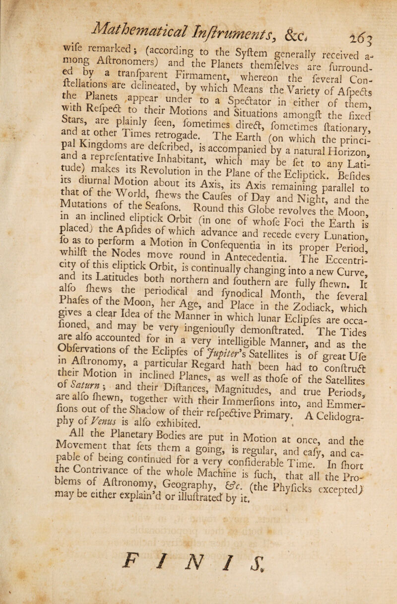 monaTftrn'15 (aCOrdig.to the Syftem generally received l eci bv a °°‘7ers) a'p. the Planets themfelves are furround- b? a tranlP.arent Firmament, whereon the feveral Con- tte Pknetf' adehncated’ ht which Means the Variety of Afpefis th -« Ss^TK a as tude, makes its Revolution in the Plane of the Ecliptick Befides thJof^h W0Uu S°ut itS Axis’ its Axis remaining parallel to that of the World, fhews the Caufes of Day and Night and the • stations Oi the Seatons. Round this Globe revolves the Moon SacTd !nthe AnrdPtlCkf °f ‘ l- (' 006 °f Wh°fe Foci the Earth p aced. the Apfides of whicn advance and recede every l unation * “ “ rS? * “ Conrequenm in i„ pZ„ hl 3S|cdes move round in Antecedentia. The Eccentri- city of this dipt,ck Orbit, is continually changing into a new Curve an its Latitudes both northern and fouthern are fully fhewn. It Phafes o'/theM P ^ /7n°dical M°nth’ the ^eral . ales °f the Moon, her Age, and Place in the Zodiack which gives a clear Idea of the Manner in which lunar Eclipfes are occa- fioned and may be very ingenioufly demonftrated.P The Tides are alfo accounted for m a very intelligible Manner and as the Observations of the Eclipfes of Jupiter's Satellites is ’of great Ufe fl1PAM°n0my’ a. particular Regard hath been had to conftruft then Motion in inclined Planes, as well as thofe of the Satellites fAn 5 3nd tbeir Di^ances5 Magnitudes, and true Periods are alfo fhewn, together with their Immerfions into, and Emmef tons out_of tne Shadow or their refpedlive Primary A Celido«ra phy of Venus is alfo exhibited. 7', A LelltloSra- A11 the Planetary Bodies are put in Motion at once, and the oahtoT/hC-that feCS th w- a g0in§’ rs regular, and eafy, and ca- rPhpbp °ff being COlltinued for a very confiderable Time. In ftort the Contrivance of the whole Machine is fuch, that all the Pro¬ blems of Aftronomy, Geography, £*. (the Phyficks excepted) may oe either explain’d or illuflrated by it, *  1 FINIS.