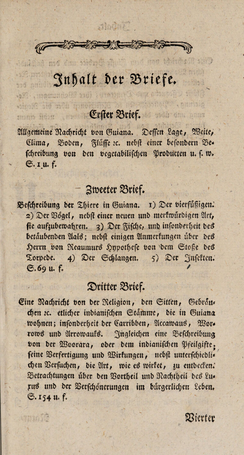 3nljalt ber Briefe» ■'s ; J dürftet 23rief. gemeine B^adSrrd&t t>on 0uiana. Sejfert £age, 2Beite/ @lima, Boben, gtüfiTe it. nebf! einer befonbern Be« febreibung bon ben begetabilifchen ^robücten u, f. tb» ©. x> f. - 3n>eetet 23tief. Befcbreibung bec X^iere in 0uiana. i) ©et bierfüfigen.1 2) ©er Vogel, nebjl einer neuen unb merftbürbtgen 2lrf, fie auftubewa^ren* 3) ©er gifebe, unb infonberfjeit be$ betdubenben $lald; nebß einigen Slnmerfungen über be$ fterrn bon Dveaumur^ ^ppotbefe bon bem ©tofe bc$ Sorpebe* 4) ©er ©erlangen» 5) ©er 3nfeften, ©. 69 tu f«. / ©rittet S3ttef. €ine Nachricht bon ber Migion, ben (Bitten f ®ebrdtt* d)cn zc* etlicher inbianifchen ©tamroc, bie in 0uiana tbo^nett; infonber(>eif ber @arrtbben, 2lccatbau$, B?or* rotbg unb ?Hrrotbauf& ^ngfeicben eine Betreibung bon ber VSoorara, ober bem inbiamfeben ^fedgifte feine Verfertigung unb QBirfungen , uebjl unterfebicbli* djen Verfugen, bie $tt, tbie e# tbidet, entbeden; Betrachtungen über ben Vortbeil unb D}ad)t|eil bed £u* unb ber Verfeinerungen im bürgerlichen geben, ©.154 u. f« SSicrttt