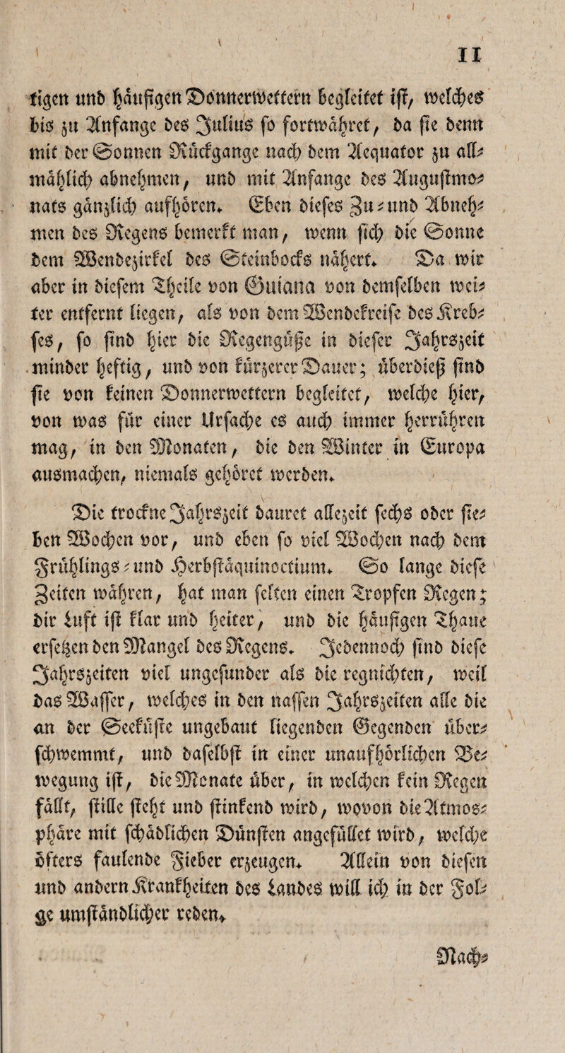 I • II tigert unb ^duftgert Sonnetweftern Begleitet iff, wefcp£ bis ju Anfänge bcs 2fuli«'ö fo fortmdpet, ba pe bentt mit bcr@onnen Siücfgange nad) bem 2fequator $u alU mdfptd) abnepien, tmb mit Anfänge be6 2Cng«pnw nats gdnptd) aufptem (Eben biefeo gu^ttnb 2Cbnep men be6 Siegeno bemetft man, wenn pd) bk ©onne bem SBenbejirfel bco ©tetnbocfo naprt* Sa mi aber in btefent ‘Spile non ©utana non bemfelben mh ter entfernt liegen, ah non bemSBenbefretfe be6 j\reb^ feo, fo pnb Iper bic Sicgengüpe in biefer ^apojeit minber heftig, tmb non f unserer Sauer; überbiep pnb pe non feinen SDonnermettern begleitet, tnelcpe Iper, non rnao für einer Urfacpe eo auep immer prrüpen mag, in ben9Honafen, bic ben SBinter in (Europa auomacpn, niemals gehöret werben* Sk troefne ^aljr^ett bautet affe^etf feep ober pe* Ben 28od;cn nor, unb eben fo nie! SSocptt nach bem grüpingo ;unb Jberbpdqmnoctiunn ©o lange biefe gelten magren, pt man feiten einen tropfen Siegen; Bit iuft ip flar unb fetter, unb bie pupgen ?pue erfepn ben Mangel beoSiegcno. 3cbennod) pnb biefe ^apOgeiten niel ungefunber als bk regmdpen, weil Bao28afier, mclcpo in ben naffen ^apßjetten alle bie <m ber ©eefüpe ungebaut liegenben ©egenben über^ fdmxmmt, unb bafefbp tu einer unaufprltcpn 25e* tnegung ip, bkSBenate über, in welcpn fein Siegen fallt, ptllc pep unb pinfenb wirb, tvotfcn bk^ltmoo; ppre mit fcpbficpen Sunpen angefüttet wirb, wcfd;e öftere fautenbe lieber eräugen* SlUeitt uon biefen unb anbern itranfpiten beo ianbeo tnutt id; in ber gok ge umpdnblkpr reben* Sfla^