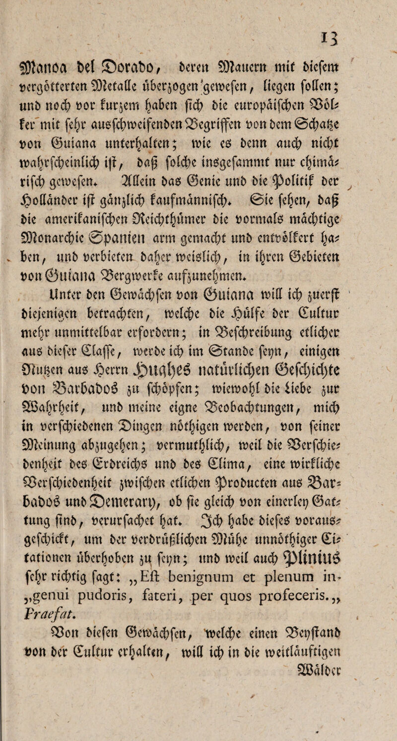Üftattöa bei ©orabo, berat SOlauern mit biefem vergötterten 5)?etaffe überzogen-geivefen, liegen foffen; unb noch vor htr$em haben fiep bie europdtfd^en Beb fer mit fe^r auofd>roeifenben Gegriffen t>on bem @cpal|e ron ©uiana unterhalten; mie es Denn and? nicht wahrscheinlich ijt, ba§ folc^c insgefammt nur cfnma* rifcp gewefem 3llletn bas ©enie mb bie ^olitif ber JjDodanber ift gänzlich faufmannifd;* @ie fepen, ba£ bie amerifanifepen Otetcpthumer bie rormals mächtige SDIonarcpie @pamen arm gemacht unb entrolfert v ben, unb rerbietett ba|er weislich, in ihren ©ebieten t>on©wana Bergwerfe auf^unehmem Unter ben ©ewadpfen ron ©uiana wid ich StterfJ biejenigen betrauten, welche bie $ülfe ber ©ultuc mehr unmittelbar eeforbern; in Befcpreibung etlicher aus biefer ©affe, werbe ich im ©taube fepn, einigen Oliven aus $errn ij)u$l)gS natürlichen ©efd)td)te bon 33arbai)o£ $u fepopfen; wiewohl bie iiebe $ur Söahrheit/ unb meine eigne Beobachtungen, mich in oerfepiebenen Singen notigen werben, ron feiner £9?cinung ab^ugehen; rermuthlicp, weil bie Berfcpie; benheit bes CEr5reid>6 unb bes ©irna, eine wirffiepe Berfcpiebenheit jwifepen etlichen ^robucten aus SBat- 6at>o£ unb Semerart), ob fte gleich ron einerlei; @at^ tung jtnb, rerurfaepet paf* 3CP ha&e biefes roraus* gefdpieft, um ber rerbrüfficken !9iühe unnbthiger (£k tationen überhoben §u fei;n; unb weil auch fchr richtig fagt: „Eft benignum et plenum in- „genui pudoris, fateri, per quos profeceris. 5> Vraefat. Bon biefen ©ewdepfen, treppe einen Bepfftmb bon ber ©ilfur erhalten, wid ich in bie weitlduftigen SSJdlber