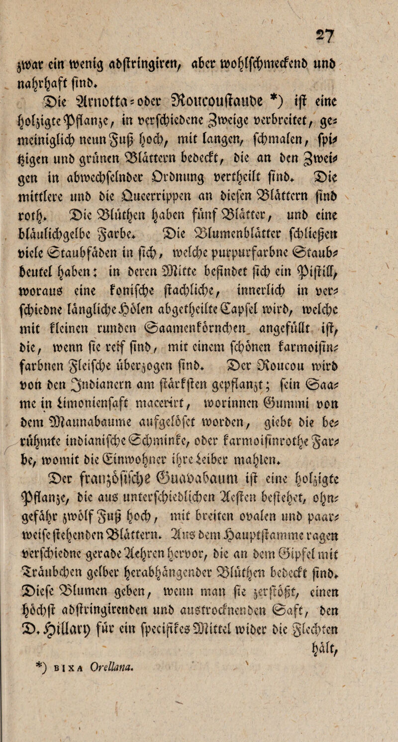 jwar ein wenig abffrirtgiren, aber wohtfebmeefenb unb naf^v^aft finb* Sie Slmotta^ober Stoucouftaube *) ijt eine ^ofjigte^Pflanje/ in rerf<biebcne ^weige verbreitet, ge* mcinigticb neungup h°$/ mit langen, febmafen, fpi* leigen unb grünen Blattern bcöecft, bie an ben ^wei* gen in abwccbfelnbec Drbnung nertfjeilt jtnb* Sie mittlere unb bie Qucerrippen an biefen flattern ftnb roth* Sie Blühen haben fünf Blatter, unb eine blaulid)gelbe garbe* Sie Blumenblätter fcbliefen riete ©taubfaben in (leb/ welche purpurfarbne <&iauht beufel haben: in bereu SOZitte bejtnbct }lcb ein <pi|W, worauf eine tonifebe flächige, innerlich in rer* febiebne langlid;e$6len abgetheilteSapfel wirb, welche mit tleinen runben ©aamcn£ornd)en angefüllt ift, bie, wenn fte rerf finb, mit einem febonen farmoijin* farbnen gleifcbc überzogen ftnb> Ser Ovoucou wirb ron ben ^nbtanertt am flarfjien gepflanzt ; fein ©aa* me in iimonienfaft macedrf, worinnen ©ummi non bem SDZaunabaume aufgelofct worben, gi'ebt bie 6e* rühmte inbtamfebe©d;minfe, ober farmoifinrothegar* be, womit bie (Einwohner i&reidbcr mahlen* Ser fran#6jifd)0 ©uababaum ijt eine holpgte <pflan$e, bie aus untccfcbteblicbcn 2Cejtcn befiehlt, ofynt gefahr jwolf guß h°$/ mit breiten oralen unb paar* weife (Zehenben Blattern* 3Ins bem Jj>auptfiamm.e ragen rerfd)tebne gerabe 3Uhren herror, bie an bemöipfelmtt ^raubeben gelber herabhangenber Blüfhett bebeeft ftnb+ Siefe Blumen geben, wenn man fte jerftolt, einen hocbfl abffringtrenben unb austroefnenben ©afc, ben S* Jptllarp für ein fpecvjucs3Xdttel wiber bie gleiten halt, *) bixa Qrellana.