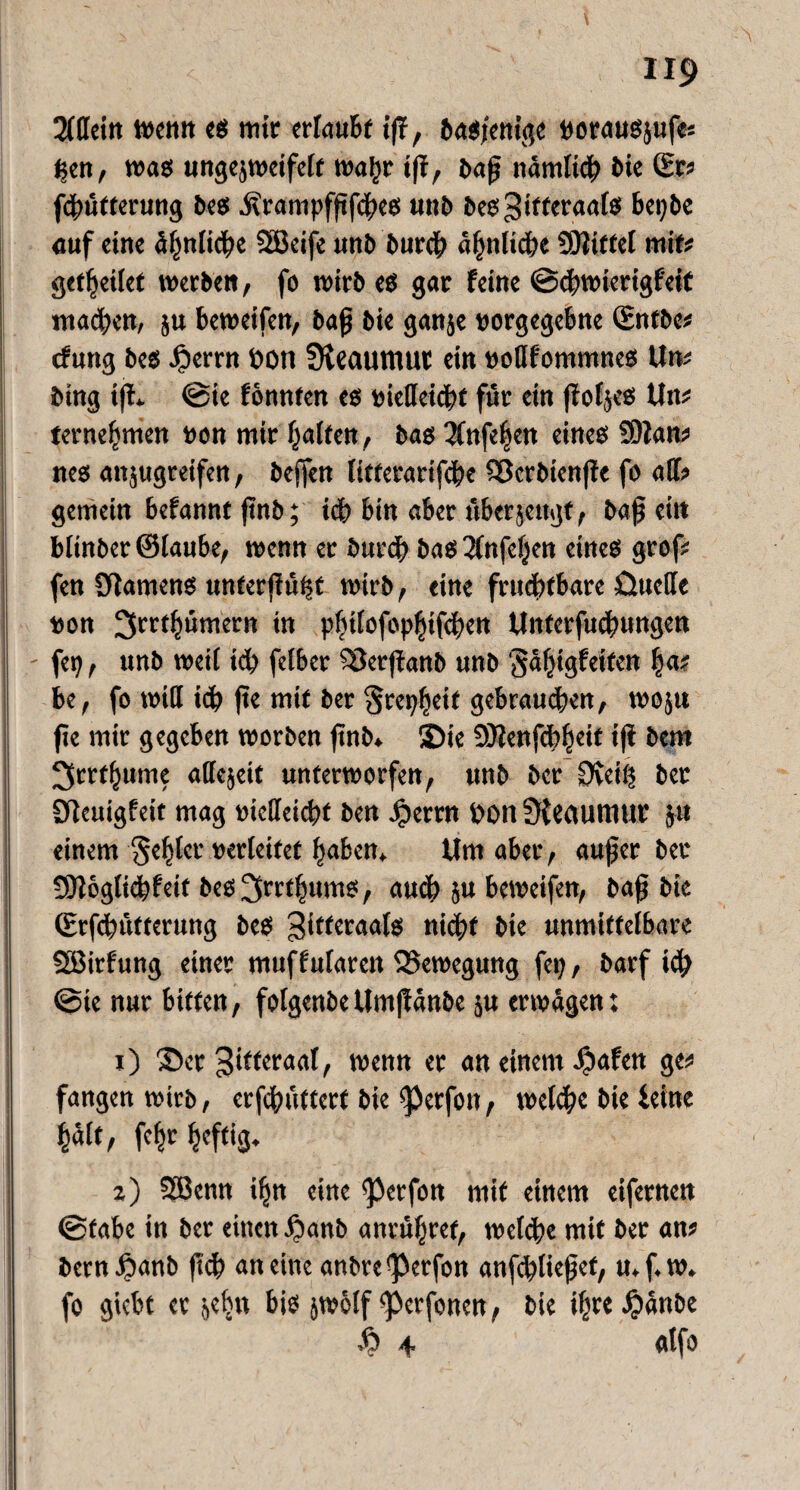 Allein Wenn es mit erlaubt ift, Dasjenige vorausjufes f;en, was ungejweifelt wahr i|t, baß nämlich Die ©rs fdwtterung Des üranipfßfches uuD Des^ifferaats bepbe auf eine ähnliche SBeife unb Durch ähnliche SDliffel mit# geleitet werben, fo wirb es gar feine ©chwierigf'eit machen, ju beweifen, baß bie ganje vorgegebne ©ntbe? tfung bes .perrn öotl Üleaumut ein votlfommnes Un? Ding iff* @ie fonnten es vielleicht für ein (fofjes Uw terne^men von mir holten, bas 3fnfe|en eines SOlan? nes anjugreifen, beffen litterarifche Söcrbienffe fo all? gemein befamtf ßnb; ich bin aber überjeugt, baß eit» blinber ©laube, wenn er Durch bas 2lnfel}en eines grof^ fen Sftamens unterßüßf wirb, eine fruchtbare Cutcde von ^rrthümern in philofepljtfdiett Unterfucßungen - fep, unb weit ich felber 58erjfanb unb ’Jäfngfeiten ha? be, fo will idj> ße mit Der Srepheif gebrauchen, woju fie mir gegeben worben ßnb» ®ie SD?enfcb^ett i(i bem ^rrfhume attejeit unterworfen, unb ber 0teiß ber Dleuigfeit mag vielleicht ben Jperrn £>on üfectUttlUV ju einem fehler verleitet haben* Um aber, außer ber | ?9Jöglid?feif bes^rrfhums, auch 5« beweifen, baß bie (Erfchütterung beS Zitteraals nicht bie unmittelbare SBirfung einer muffutarcit Bewegung fep, Darf ich ©te nur bitten, folgenbe Umßänbe 5« erwägen: 1) ©er Zitteraal, wenn er an einem .pafen ge? fangen wirb, erfchüfterf bie “perfoit, welche bie Seine hält, fehr heftig* z) Sßenn ihn eine <perfon mit einem eifernen ©fabe in ber einen panb anrühret, welche mit ber an? bem panb fich an eine anbre ‘Perfon anfcßließef, u* f. w. fo giebt er f,ehn bis jwölf <perfenen, bie ihre pänbe h 4 atfo