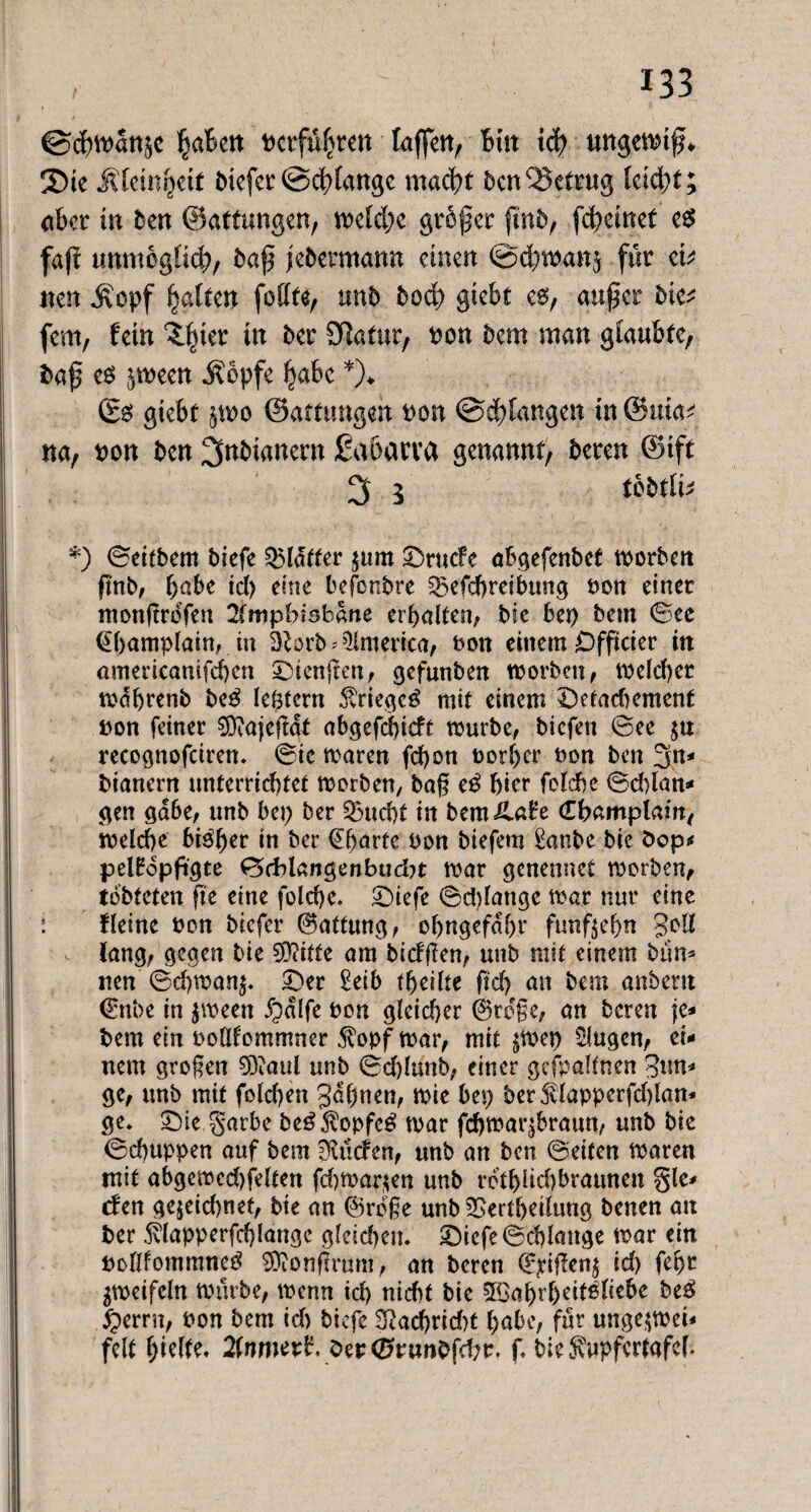 ©cbman$c ^aBett Pcrfüf^ren taffen, Bin ict> ungewiß* Sie jüemijett btefer ©dränge macht ben betrug hi<$)t; aber in ben ©attungen, Cetebe großer ßnb, feßemet e$ faft unmogltd?, baß febermann einen ©djwanj für et; nen $epf galten feilte, mb bod) gtebt es, außer bte; fern, fern ^ter in ber Statur, pou bem man glaubte, baß es ^meen i?bpfe ^abc *)♦ (Es giebt $wo ©atttmgen pon ©drangen in ©itia; na, pou ben ^«bianern ßaoarva genannt, bereu ©tft 3 5 tobtli* *) ©eitbern biefe glatter $um ©ruefe abgefenbet morbett fmb, habe td) eine befonbre Sgefcbreibung Pon einer monßrofen 2fmpbisbane erbalten, bk bep bem ©ee (Ebamplain, in Sftorb * America, Pon einem Ofßcier in americanifcben ©tenßen, gefunben worben, welcher mdbrenb beS leptcrn Krieges mit einem ©etadmment pon feiner 0ftajeßdt abgefdjicft mürbe, biefett ©ee recognofciren. ©ic maren fd)on Porber Pon ben 3n* bianern unterrichtet worben, baß eS Bier folcbe ©d)lan- gen gäbe, nnb bep ber £3ud)t in bemila£e (EBamplam, welche bisher in ber @barte Pon biefem £anbe bic bop* pelHdpfigte ©ddangenbuebt mar genennet worben, tdbteten ße eine fold>c* ©iefe ©ddange mar nur eine ! fleinc Pon biefer Haftung, obngefdbr fünfzehn gelt lang, gegen bie SDiitte am bidßen, unb mit einem biin- nen ©d)man^ ©er £eib fbeilte ft cf) an bem anbent €nbe in $ween Jpdlfe Pon gleicher (große, an beren je- bem ein ooüfommner $opf war, mit §wep klugen, ei¬ nem großen 9)?aul unb ©d)lunb, einer gefpalfnen Bun¬ ge, unb mit folcben gaßnen, wie bep ber5vlapperfd)lan- ge. ©ie garbe beSfopfcS mar febmar^braun, unb bie ©ebuppen auf bem ülnden, unb an ben ©eiten maren mit abgemcd)felten fd)War$en unb rdtblid) braunen gie¬ ren gejeid)net, bie an ©rege unb £>ertbetltmg benen an ber 5tlapperfd)langc gleichen, ©iefe ©cblattge mar ein pollfommneS SOionßrum, an beren (E^ißen^ id> febr gmeifcln mürbe, menn ich nicht bie 5Ca^>r6eifßtccbe beS #errn, Pon bem id) biefe 3?ad>rid)t habe, für unge$met- feit hielte. 2(nmed, Oer<2n,twbfd;r. f, biejuipfcrtafcf*