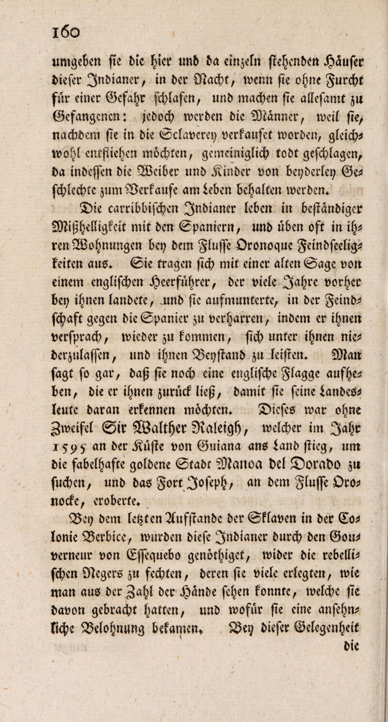 i6o 1 umgeben fte bie hier unb ba einzeln pehenben Jpüufer tiefer ^nbianer, in ber Slacbt, wenn fte ohne gurebt für einer ©cfaljt fdpafen , unb machen fte adefamt $u ©efangenen: fe5orf> werben bic dJtänner, weif fte, nadWent fte in bie Sdaoerep t>erfaufct worben, gleich entfUe^en mochten, gemeiniglich tobt gefebfagen, ba inbeffen bie 2Beiber unb Jvtnber oon bepberfep ©e* fd;Iecbte jumSJerfaufe amieben bellten werben* ©ie carribbipben 3nbtaner leben in bepanbiger Sftifhedigfeit mit ben Spaniern, unb üben oft in ify renSBohnttngen bep bem gtufje Oronoque geinbfeelig* feiten aus* Sie tragen pcb mit einer affen Sage non einem englifeben Jpeerfüfwer, ber oiefc 2faf^re oorper bep i^nen lanbefe, mnb fte aufmunterte, in ber geinb^ gegen bie Spanier $u oerharren, inbem er ihnen oerfpraeb, wieber ju fernmen, pcb unter ihnen nie* ber^ulaffen, unb ihnen SSeppanb leipen* SEftan fagf fo gar, bap fte noch eine englipbe flagge aufhe* ben, bie er ihnen jurücf liep, bamif fte feine ianbeS* leufc baran erfennen mochten* ©iefes war ohne ^weifet @tr Söaltfjer 3iaietgf), welker im 3ahr i ^95 «n ber Äüffe oon ©uiana ans fanb pieg, um bie fabelhafte golbene Stabt Sftanoa bei ©orabo 5« ftteben, unb bas §ort 3^feph/ bem gluffe £>ro* uoefe, eroberte* 35ep bem lebten 2(ttfpanbc ber Sffaoen in ber ©0* Jonie 2?erbtce, würben biefe ^nbianer burd? ben @ou* Oernettr oon ©flequebo genothtgef, wiber bte rebedt* (eben Siegers ^u fechten, bereu fte otele erlegten, wie man aus ber gabt ber 4?anbe fehen fonnte, welche pe baoon gebracht hatten, unb wofür pe eine anfefw* liehe Belohnung befamen* $8ep btefer ©elegenhetf bie 1