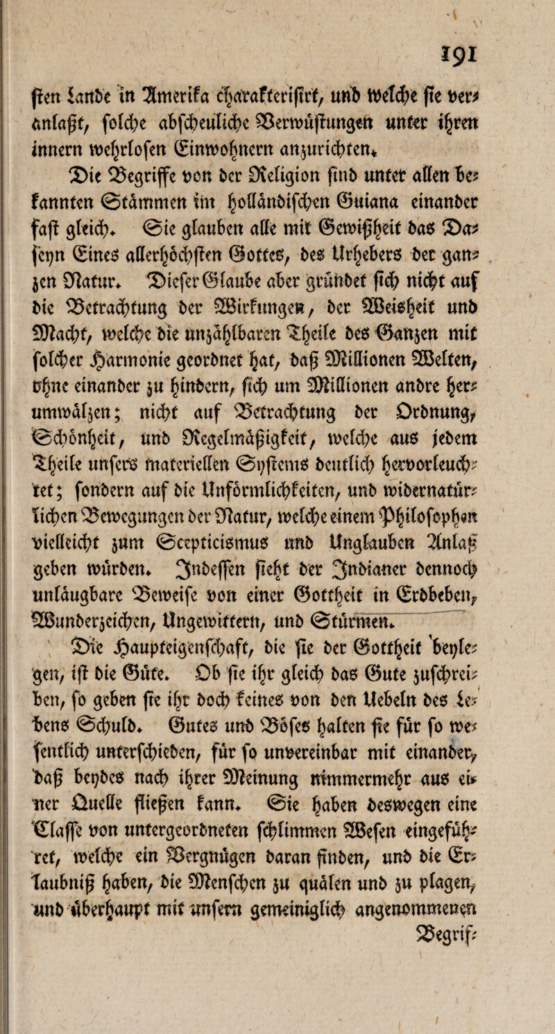 jien iaribe in 3lmerifa charafteriftrf, unb Welche fte ver* tmlaft, folcbe abjcbeulicbe Berwüflungen unter ihren innern wehtlofen ©inwohnern ansuricbtcm 2)tc begriffe von ber 3veltgton ftnb unter affen bc* fannten Stammen int fjoffanMfdBen ©uiana etnanber fajf gleich* @ie glauben affe mit ©ennffjeit bas 3)a* fcpn ©tnes afferhocbjlm ©ottes? bes Urhebers bet gan? jen SRatur* tiefer ©taube aber grünbef ficb nicht auf bie Betrachtung bet SBirfungen, ber SBeishei* unb SEftacht, welche bte unsagbaren ^^eife bes ©anjen mit folget Harmonie georbnet hat, baf SJitffionen SBelten, U§ne einanber in hinbern, ficb um SEföifftonen anbre tyv umwallen; nicht auf Betrachtung ber Drbnung? Schönheit, unb Diegelmdfngfett, welche aus jebem ^heik unfern materiellen Spjlcms betulich b^orfeu(b- tet; fonbern auf bte ilnformlicbfciten, unb wibernatte lieben Bewegungen ber Statur, welche einem ^P^itofop^ait \>ieKctcf?t s«m Seepticismus unb Unglauben 2tntaf geben würben* 3nbeffen fieht ber 3«bianer bennoeb unlaugbare Beweife von einer ©oftheit in ©rbbeben? SBimbersetcben, Ungewittetn, unb Sturmem ©i'e jpaupteigenfdbaft, bie fle ber ©ottheif ’beple; gen, iji bte ©üfe* Db fte i(jr 8W<b bas ©ufe $ufcbrcb ben, fo geben fte tl)t bod> feinet von ben Uebeln bes W bene; Scbutb* ©ufes unb Bofes ft für fo we? fentltcb unterfebteben, für fo unvereinbar mit einanber? ’baf? bepbes nach ihrer Meinung nimmermehr aus ei* net üueffe fließen fann* Sie haben beswegen eine ‘©taffe von unfergcorbneten fcbltmmen SBefen etngefüh- ret, weldht ein Bergnügen baran finben, unb bie ©r? taubntf $a*tn, bie SOZenfcScn ju quälen unb in plagen? unb überhaupt mit unfern gemeiniglich angenommenen Begriff