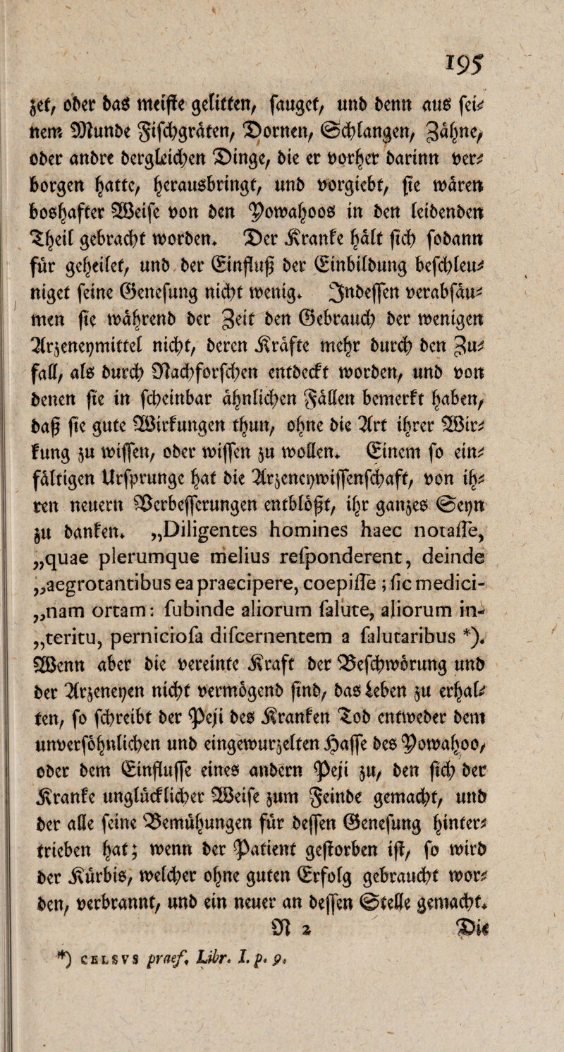 jef, ober ba$ metfie gelitten, faugef, unb benn aus nem Sttunbe $ifhgrdten, Bornen, ©drangen, 3d^ner ober anbre bergleid;en £)ingc, bie et oorhct bartmt t>en borgen ^attc, herauobringf, unb trorgicbt, fte waren boo^affer 2Beife non ben ‘powahooo in ben letbenben ^^etf gebracht worben. £)et Traufe ^ält ftd> fobann für gesellet, unb ber Stnßuß ber ©inbilbung befehlen ntget feine ©enefung nidbt wenig, ^nbejfen nerabfdu- men fte wd^renb ber geit ben ©ebraueb ber wenigen Ärjenegmittel nicht, bereu Grafte mehr burch ben fad/ als burch 9]achforfcf)en entbeeft worben, unb non betten fte in febeinbar d^nficben $aden bemerft haben, baß fte gute Söirfungen t^un, oßne bie lixt ihrer 2Bin fung ju wiffen, ober wiffen $u wollen, ©inem fo ein^ fdltigen Urfprunge hat bie 2tr$enci)wiflenfd)aff, non ib- ten neuern Berbeffetungen entblößt, ihr ganzes ©epn $u banfen. „Diligentes homines haec notafle, „quae plerumque melius refponderent, deinde „aegrotantibus ea praecipere, coepiffe ; fic medici- 7,nam ortam: fubinde aliorum falüte, aüorum ind „teritu7 perniciofa difeernentem a faiutaribus *). SÖJenn aber bie nereinfe Äraft ber Befdßwbrung unb ber 2ft§enet;en nicht nermogenb ftnb, bao ieben ju erhalt ten, fo fchreibt ber <Peji beo Äranfen £ob entweber bem unnerfohnlichen unb eingewurzelten Jpajfe beo^owahoo, ober bem ©inßuße eines anbern ^>eji $u, ben ftch ber Äranfe unglücflicber 2öeife §um Seinbe gemalt, uttb ber alle feine Bemühungen für beffen ©enefung hinten trieben fyat; wenn ber Patient geßorben iß, fo wirb ber Kürbis, welcher ohne guten ©rfolg gebraucht won ben, verbrannt, unb ein neuer an beffen ©teile gemacht* 9t % *) c e l s v s praef, Libr. I. p, 9,