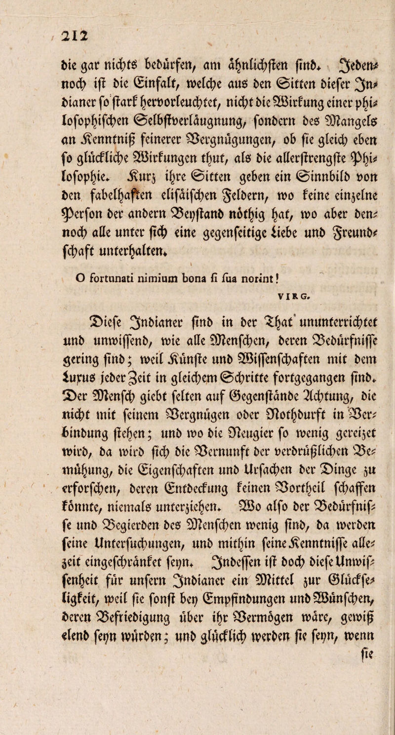 bie gar nichts bebürfen, am ahntichffen fTttb> 3eben* noch i|i bk ©nfatf, welche aus ben ©itten biefer 3n* biartcr fo fiarf heroorteuchtef, ntd;t bte 2ökf ung einer \>f)U Iofoptnfchen ©etbfioertaugnung, fonbern bes Mangels an jvenntnif; feinerer Vergnügungen, ob fte gleich eben fo gtücftiche SBtrfungen tfjut, ats bte aßerfirengjfe lofopf^e. j?ur$ tf^re ©inen geben ein ©innbttb non ben fabelhaften etifaifchen Setbern, wo feine einzelne *Perfon ber anbern Vepfianb nofhtg hat, wo aber ben; noch äße unter fleh eine gegenfcitigc ikbe unb Sreunb; fchaft untermaltem i \ O fortunati nimium bona fi füa norint! VI RG. Stefe 3nbumer finb in ber ^hat* ummterrichtet unb unwtflenb, wie aße SJienfchen, beren Vebürfniffe gering finb; weit $ünfie unb 2Biffenfd)aften mit bem iupus feber 3eit tn gtetd;em@chritte fortgegangen ftnb* Ser SDtenfch giebt fetten auf ©egcnfianbe Achtung, bte nicht mit feinem Vergnügen ober 9iothburft inVer; funbung lieben; unb wo bte 9ieugier fo wenig geredet wirb, ba wirb ftcf> bie Vernunft ber oerbrüpttd)en Ve; mübung, bie ©genfehaften unb Urfachen ber Singe ju erforfchen, beren ©ttbeefung feinen Vorf^eit fd)ajfen fonnte, niemals Untergebern 2Bo atfo ber Vebürfnif; fe unb Vegierben bes 3D?enfcf>en wenig ftnb, ba werben feine Unterfuchungen, unb mithin feine .Svenntntffe aße; §eit etngefdwanfet fepm 3nbej]en iff boch biefeUnwif; fenheit für unfern ^fabianer ein SEßittet $ur ©tücffe; ligfetf, weit fte fonft bep ©npftnbungen unbSSBünfcben, fceren Vefrtebtgung über ihr Vermögen wäre, gewifji «lenb fepn würben; unb gfücftich werben fte fepn, wenn fe