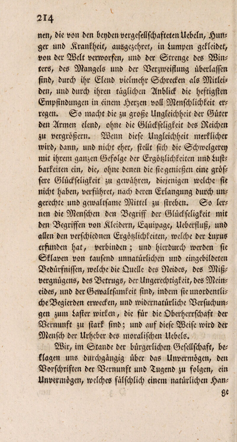 nett/ bte non ben bepbennergefeflfchaftetenUebeln, $un? ger mb Äranfheif, ausge^hret, in lumpen gefleibet, non ber 3BcIt nerworfen, mb ber Strenge bes 2Bin? ters, bes Mangels unb ber $8erp>etjiung übertaffen ftnb, burcß ihr (Elenb ntelmehr Schrecfett als 2CHitfet? ben, unb bttrch ihren täglichen 2lnblt<f bie heftigffen (Empjtnbungen tn einem $er$en noll 3)?enf<hltcbfeit er? regem So macht bte p gro^e Ungleichheit ber ©üter ben Firmen elenb, ohne bte ©lücffeligfeit bes Dietchen p nergrofierm SBemt biefe Ungleid^eit merfltcher wirb, bann, unb nicf)t eher, (teilt fleh bk Schwelgerei; mit i^rem ganzen ©efolge ber (Erg6nfid;fciten unbiuft? barf eiten ein, bie, ebne benen bte fte genießen eine grof? fere ©lüdrfeligfeit p gefahren, btejentgen welche fte nicht haben, verführet, nach bereit (Erlangung burch nn? geregte unb gewaltfame SJtittel p firebem So ler? nen bie fÜIenfcßen ben begriff ber ©lücffeligfeit mit ben Gegriffen non Kleibern, (Equipage, Ueberfluß, unb allen ben nerfchtebnen (Ergoklichfeiten, welche ber lupus erfunben hat, nerbinben; unb hierburd; werben fte Silanen non taufenb unnatürlid)en unb eingebifbeten SBebürfniffen, welche bie Quelle bes CHeibes, bes 33Tip? nergnügens, be^ 525efrug6, ber Ungered;tigf eit, bestem? eibes, unb beröewaltfamfeit ftnb, inbem fte unorbentti? <he2Jegierben erweefen, unb wibernatürtiche ^erfuchum gen pm iafTer wtrfen, bte für bie Öberherrfchaft ber Vernunft p ffarf ftnb; unb auf biefe SBeife wirb ber SOlenfch ber Urheber bes morafifchen Uebels* 2ßir, im ^tanbe ber bürgerlichen ©efettfd^aft, be? (lagen uns burd^gangig über bas Unnermogen, ben SÖotfdjrifccn ber Vernunft unb ‘Jugenb p folgen, ein Unvermögen, welches falfd;lid; einem natürlichen n? ... 8*