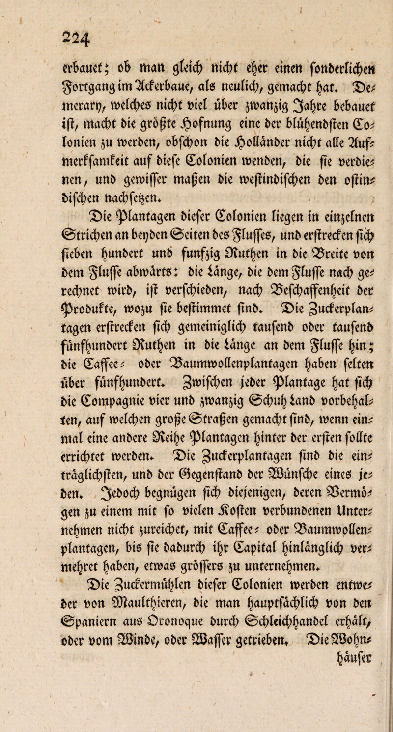 • 1 * erbauet; ob matt gteich nicht eher einen fonberttchen Fortgang im liderbaue, als neulich, gemacht hat. Se; merarp, tpetches nicht Piet über $tPan$ig 3a^re bcbauet iß/ macht Mc größte Jpofnung eine ber btühenbßen Co; lonten §u werben, obfdpon bie $odanber nicht ade linf; ttterffamfeit auf biefe Cofonieit wenben, bk ße perbie; neu/ unb gewifter maßen bie weßinbtßhen ben oßin; bifeben nad?fehen. Sie fttfantagen biefer Cotonien Kegen tn einjefneit @trid;en an bepben ©eiten bcs Stuftes, unb erßrecfen ßch ßeben ^unbert unb fünfzig Siuttyn in bie Breite Pon bern Stufte abwärts: bie lange, bie bem Stufte nach ge* rechnet wirb, iß perfeßieben, nach 35efchaftenheit ber ^robufte, wo$u ße beßimmet ßnb. Sie ^wferptan; tagen erßrecfen ßch gemeinigtid) taufenb ober taufenb fünffnmbert Ruthen in bie lange an bern Stufte hin; bie Caftee; ober 25aumwodenptanfagen haben fetten über fünfhunbert. gwifdhcn jeber ^lantage hat ßch bie Compagnie Pter unb ^manjig ©cßuhlanb t>orbefiaf^ ten, auf weteßen große ©fraßen gemacht ßnb, wenn ein; mal eine anbere Steife ^tanfagen hinter ber erßen fodte errichtet werben. Sie gueferptanfagen ßnb bie ein; früglichßen, unb ber ©egenßanb ber Sßänßhe eines je; ben. 3eboch begnügen ßch biefenigen, bereu £3ermo; gen $u einem mit fo Ptelen Äoßen perbunbenen Unter; nehmen nid;f jurcidbef, mit Caftee; ober Qkumwoden; ptanfagen, bis ße baburd) ißt Capital hintängtich Per; mehret haben, etwas grojfers $u unternehmen. Sie 3ucfcrmühten biefer Cotonien werben entwe; ber oon SKautfhicren, bie man hauptfachtid? Pon ben ©paniern aus Dronoque burdß ©chteid;h<wbct erhätf; ober Pom 2Binbe, ober SSBafter getrieben. SieSSohn; haufer / i t