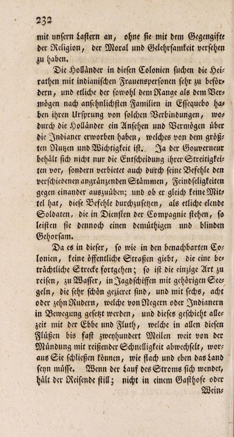 mit unfern fapern an, ohne fte mit bem ©egengifte her Sleligion, ber 2)foral unb ©elehrfamfeit verfeben ju fjaben, Die Jpodanber in biefen Kolonien fud?en bie f?ei* ratzen mit inbianifchen grauensperfonen fe^r ju beföw bem, unb etlid?e bcr fowobl bem Drange als bemSBer* mögen nad> anfebnlid;pen Samtlien in ©jfequebo fya* ben igren Urfprung von folgen 93erbinbungen, wo* burch bie Jpodanber ein 3(nfef;en unb SBermögen über bic ^nbianer erworben haben, weldheg von bem gröp* ten Slugen unb 28ichtigfeit tff,. Dja ber ©ouverneut behält ficb nicht nur bie ©ntfcpeibung ihrer ©treitigfei* ten vor, fonbern verbietet auch burch feine 33efe§te ben Verfchieoenen angran jenben ©tämmen, gctnbfeligfeifen gegen einanber augjuüben; unb ob er gleid; feine 9)?if* teilet, biefe 23efeljte burchjufegen, als etliche elenbe ©olbaten, bie in $)ten(len ber ©ompagnie fielen, fo lei(ien fie bennoep einen bemüthigen unb blinben ©ehorfatn» 3)a es in biefer, fo wie in ben benachbarten ©o* lonieu, feine öffentliche ©trapen giebt, bie eine be* beachtliche ©treefe fortgeben; fo ip bie eitrige 31rf ju reifen, juSSJaffer, in^agöfebiffen mit gehörigen©ee* geln, bie fepr fchön geperet pnb, unbrnitfeeps, acht ober jebn0{ttbern, welche von Siegern ober ^nbianern in ^Bewegung gefegt werben, unb biefeg gefdpeht alle* jeit mit ber ©bbe unb $luth, welche in aden biefen Sippen bis faff jwephunbert ©Heilen weit von ber ©Hünbung mit reipenber©chnedigfeit abwedjfelt, wor? aus©ie fchliepen fönnen, wie paep unb eben basfanb fepn müffe, Sßenn ber fauf bes ©frems pd> wenbef, halt ber Dieifenbe pid; niept in einem ©aphofe ober ©Seim