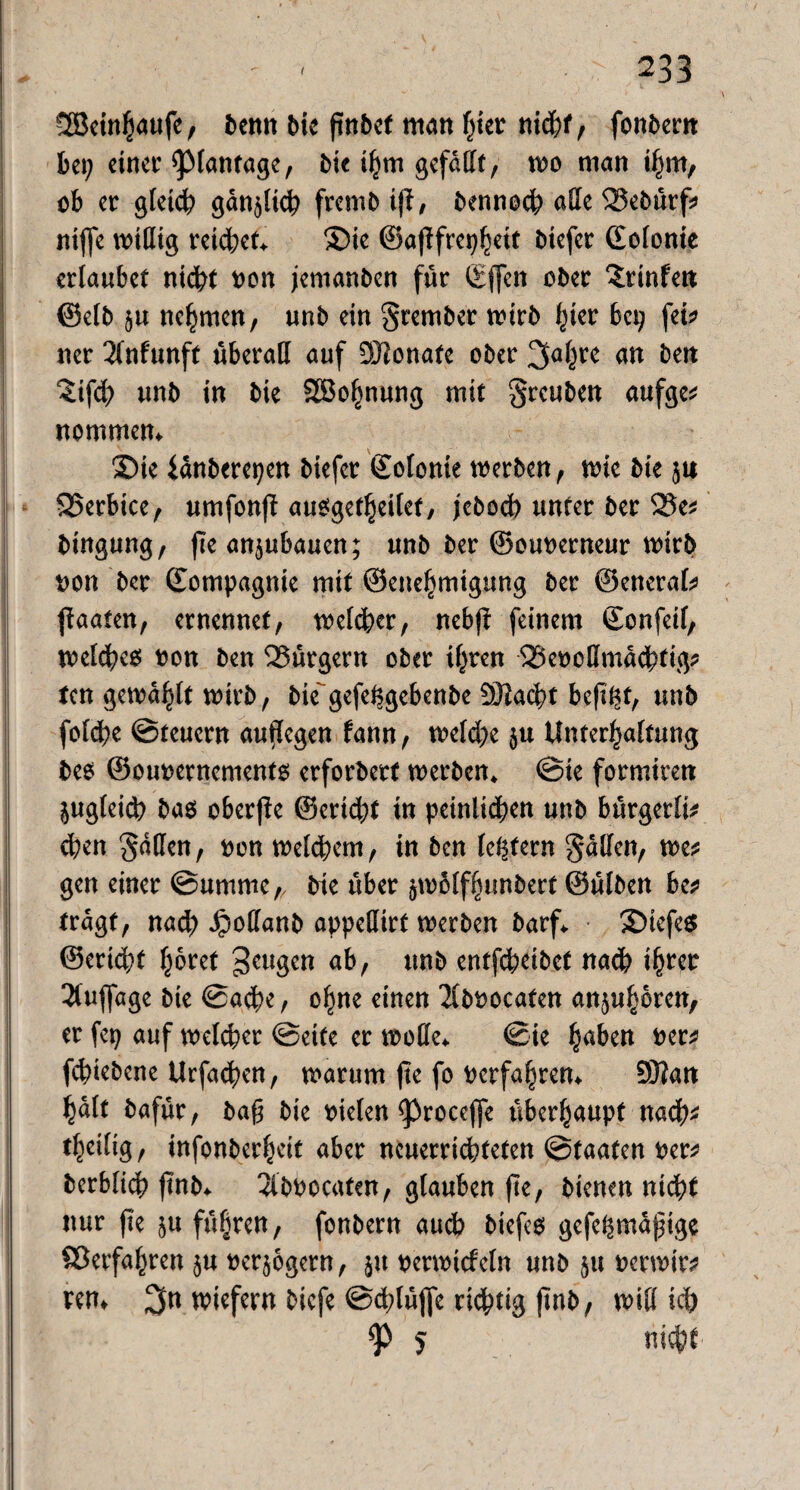 Söctn^aufe, benn bie finbef man hier nid&f, fonbent bei; einet’ ^lantage, bie ihm gefaßt, wo man ihm, ob er gleich gänzlich frembtft, bennoch aße 25ebürf> niffe wiflig retd;et* ©te ©af?frer>^ctt biefer ©olonie erlaubet nid# non jemanben für (Eflen ober ^rinfen ©elb $u nehmen, unb ein Srember n>irb hier bei? fei* ner 2fnf«rtft überaß auf 9Jionate ober 3ÖPC an ben Stfcb unb in bie SBo^nung mit greuben aufge* nommem ©te iänberepen biefer ©olonie werben, wie bie ju 25erbice, umfonfi ausgetljeilet, febodb unter ber 25e* bingung, jie an^ubauen; unb ber ©ounerneur wirb non ber ©ompagnie mit ©enefjmigung ber ©eneral* ff aalen, ernennet, melier, nebfi feinem ©onfeif, midies non ben Bürgern ober ihren 23encßma<bftg* ten gemailt tnirb, bie gefe^gebenbe Ö^acbt beft^t, unb foldbe ©teuern aufiegen fann, weld?e $u Unterhaltung bee ©ounernements erforbert werben, ©te formiren jugteicb bas oberfie @erid;t in peinigen unb bürgerli* eben §dßen, non welchem, in ben ledern Saßen, we* gen einer ©umme,, bie über ätoolffnmbert ©ülben be* tragt, nad) Jpoßanb appeßirt werben barf* ©iefe$ ©erlebt fröret beugen ab, unb entfebeibet nach i^rer Auflage bie ©aebe, ohne einen Tlbnocafen anderen, er fep auf welcher ©eite er woße* ©ie pben ner* febiebene Urfadben, warum fte fo nerfapem 2Öfan plt bafür, bag bie nielen ^roceffe überhaupt nach* tpilig, infonberheit aber neuerrid?teten ©taaten ner* berblicb jtnb* 2lbnocaten, glauben fte, bienen nicht nur fte $u führen, fonbern auch biefes gefe^maptge ©erfahren §u nerjogern, ju nerwtcfeln unb jtt nerwtr* rem 3n wiefern biefe ©dblüfle richtig ftnb, wiß ich 5 nicht