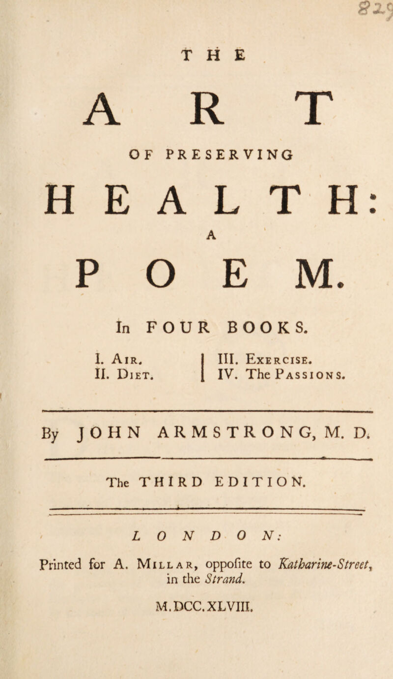 A R OF PRESERVING HEALTH POEM. In FOUR BOOKS. I. Air. II. Diet. III. Exercise. IV. The Passions. By JOHN ARMSTRONG, M. D. The THIRD EDITION. ^ L 0 N D O N: Printed for A. Millar, oppofite to Katharine-Street^ in the Strand, M.DCC.XLVIII,