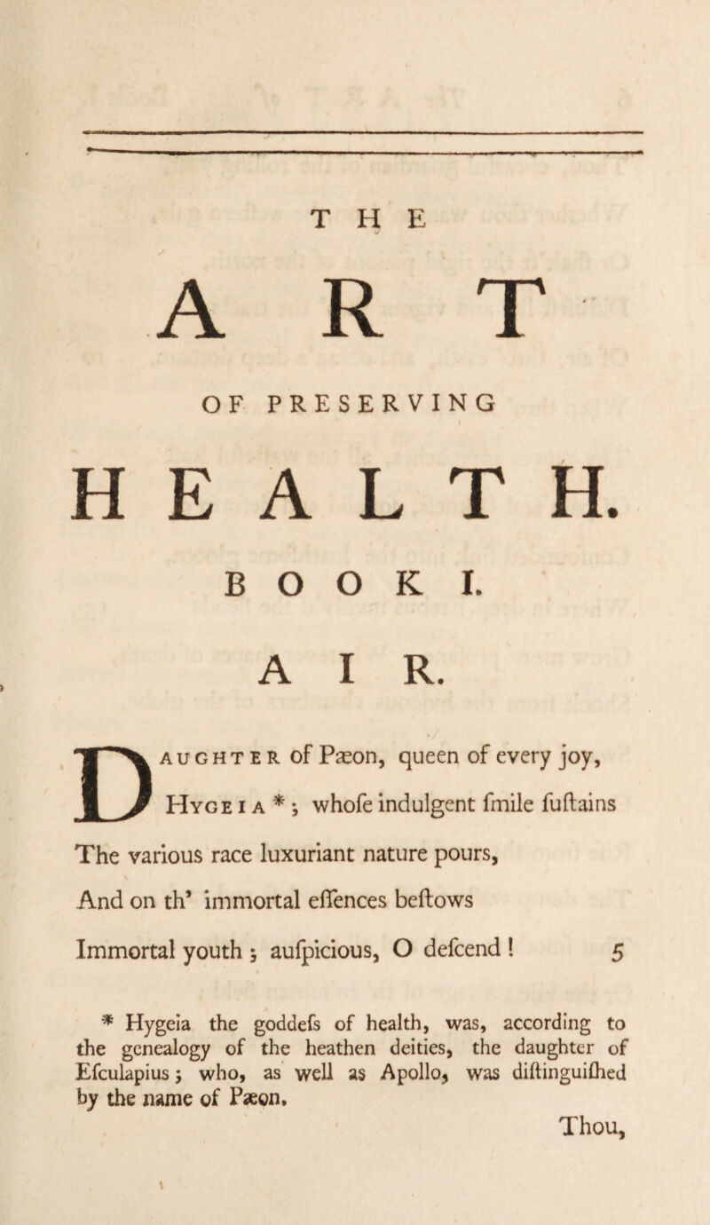 ART OF PRESERVING HEALTH. BOOK I. AIR. Daughter of Pason, queen of every joy, Hyge I a * •, whofe indulgent fmile fuftains The various race luxuriant nature pours, And on th’ immortal eflences bellows Immortal youth 5 aufpicious, O defeend ! 5 * Hygeia the goddefs of health, was, according to the genealogy of the heathen deities, the daughter of Efculapius; who, as well as Apollo, was diftinguiflied by the name of Paeon, \ Thou,