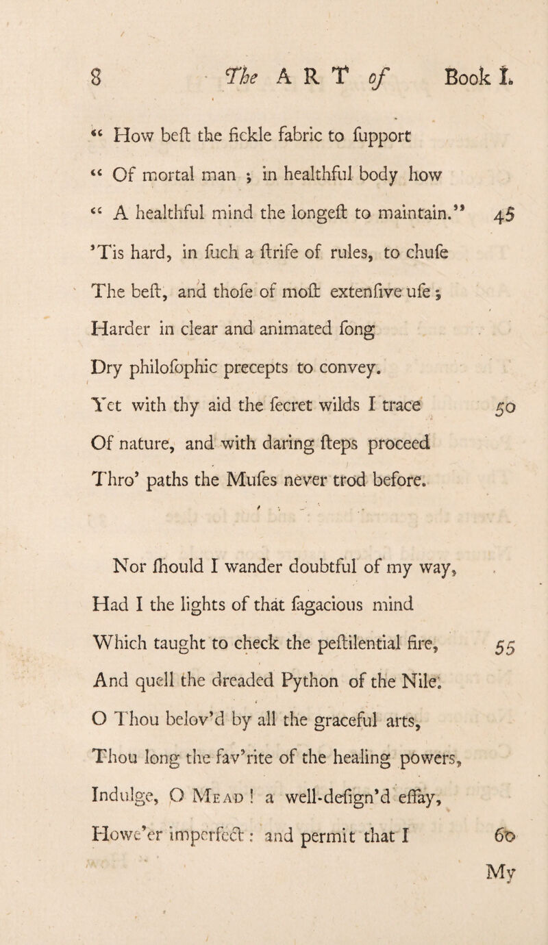 How befi; the fickle fabric to fupport ‘‘ Of mortal man •, in healthful body how A healthful mind the longefl to maintain.’ ’Tis hard, in fuch a flrife of rules, to chufe The befl, and thofe of mod: extenfive ufe ; Harder in clear and animated fong Dry philofophic precepts to convey. Yet with thy aid the fecret wilds I trace Of nature, and with daring fteps proceed Thro’ paths the Mufes never trod before. / Nor fhould I wander doubtful of my way. Had I the lights of that fagacious mind Which taught to check the peftilential fire. And quell the dreaded Python of the Nile; O Thou belov’d by all the graceful arts. Thou long the fav’rite of the healing powers Indulge, p Mead ! a well-defign’d efiay. Howe’er impcrfecl: and permit that I