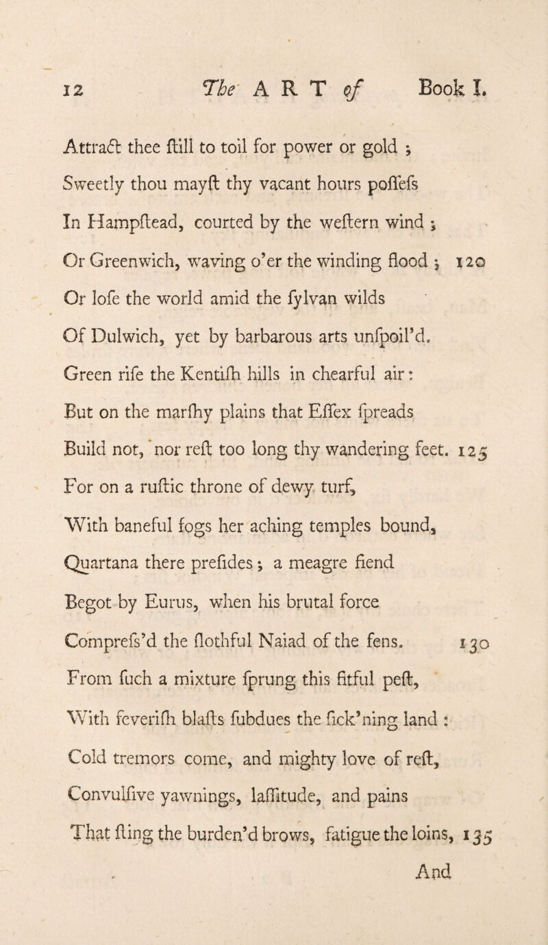 f Attraft thee flill to toil for power or gold *, Sweetly thou mayft thy vacant hours poflefs In Hampdead, courted by the weftern wind \ Or Greenwich, weaving o’er the winding flood i2Q Or lofe the world amid the fylvan wilds Of Dulwich, yet by barbarous arts unfpoil’d. Green rife the Kentifh hills in chearful air: But on the marfhy plains that Effex fpreads Build not, *nor reft too long thy wandering feet. 135 For on a ruftic throne of dewy turf. With baneful fogs her aching temples bound, Quartana there preftdes; a meagre fiend Begot by Eurus, when his brutal force Comprefs’d the fiothful Naiad of the fens. 130 From fuch a mixture fprung this fitful peft. With fcverifli blafts fubdues the fick’ning land : Cold tremors come, and mighty love of reft, Convulfive yawnings, lafiltude, and pains That fling the burden’d brows, fatigue the loins, 135 And