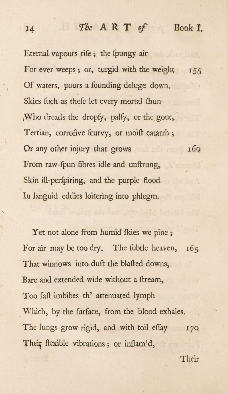Eternal vapours rife 5 the fpungy air For ever weeps ; or, turgid with the weight 15.5 Of waters, pours a founding deluge down* Skies fuch as thefe let every mortal fhim ^Who dreads the dropfy, palfy, or the gout,. Tertian, corrofive fcurvy, or moift catarrh ; Or any other injury that grows 160 From raw-fpun fibres idle and unftrung. Skin ill-perfpiring, and the purple flood lo languid eddies loitering into phlegm. Yet not alone from humid fkies we pine ; For air may be too dry. The fubtle heaven, 165, That winnows inta duft the blafted downs,. Bare and extended wide without a ftream. Too faff imbibes th’ attenuated lymph Which, by the furface, from the blood exhales. The lungs grow rigid, and with toil elTay 170 Thei^ flexible vibrations j or inflam’d, Their
