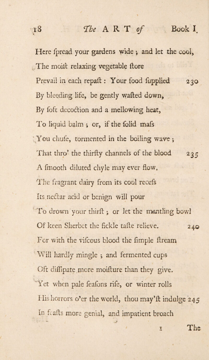 % Here fpread your gardens wide *, and let the cool. The moill relaxing vegetable ftore Prevail in each repaft : Your food fupplied 230 By bleeding life, be gently wafted down, By foft decoction and a mellowing heat. To liquid balm ; or, if the folid mafs ■ You chufe, tormented in the boiling wave ^ That thro’ the thirfty channels of the blood 235 A fmooth diluted chyle may ever flow. The fragrant dairy from its cool recefs Its necftar acid or benign will pour To drown your thirft ; or let the nmntling bowl Of keen Sherbet the fickle tafte relieve. 240 For with the vifcous blood the fimple ftream Will hardly mingle *, and fermented cups Oft difllpate more moifture than they give. ' Yet when pale feafons rife, or winter rolls His horrors o’er the world, thou may’ll indulge 245 In tcafls more genial, and impatient broach