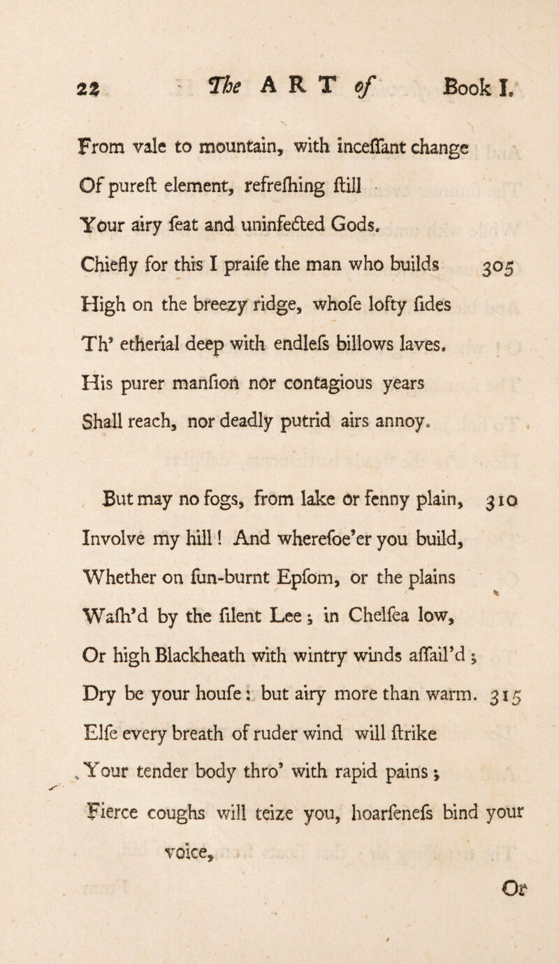 From vale to mountain, with inceflant change Of purefl element, refrefliing ftill • Your airy feat and uninfedled Gods. Chiefly for this I praife the man who builds 305 High on the breezy ridge, whofe lofty fides Th’ etherial deep with endlefs billows laves. His purer manfion nor contagious years Shall reach, nor deadly putrid airs annoy. But may no fogs, from lake or fenny plain, 310 Involve my hill! And wherefoe’er you build, Whether on fun-burnt Epfom, or the plains Wafli’d by the filent Lee; in Chelfea low. Or high Blackheath with wintry winds alfail’d ; Dry be your houfebut airy more than warm. 315 Elfe every breath of ruder wind will ftrike , Your tender body thro’ with rapid pains; Fierce coughs v/ill teize you, hoarfenefs bind your voice. Or