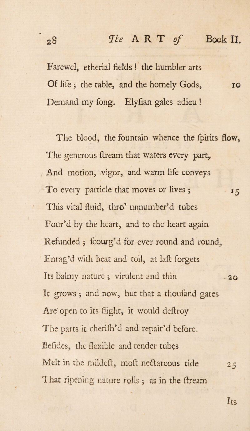 Farewel, etherial fields ! the humbler arts Of life the table, and the homely Gods, lo Demand my fong. Elyfian gales adieu 1 The blood, the fountain whence the Ipirits flow. The generous ftream that waters every part. And motion, vigor, and warm life conveys To every particle that moves or lives ; 15 ' This vital fluid, thro’ unnumber’d tubes Pour’d by the heart, and to the heart again Refunded j fcourg’d for ever round and round. Enrag’d with heat and toil, at lafl: forgets Its balmy nature ; virulent and thin . 20 It grows ; and now, but that a thoufand gates Are* open to its flight, it would deflroy The parts it cherifli’d and repair’d before. Befides, the flexible and tender tubes Melt in the mildeft, moft: nedlareous tide 25 I 1 hat ripening nature rolls •, as in the ftream Its