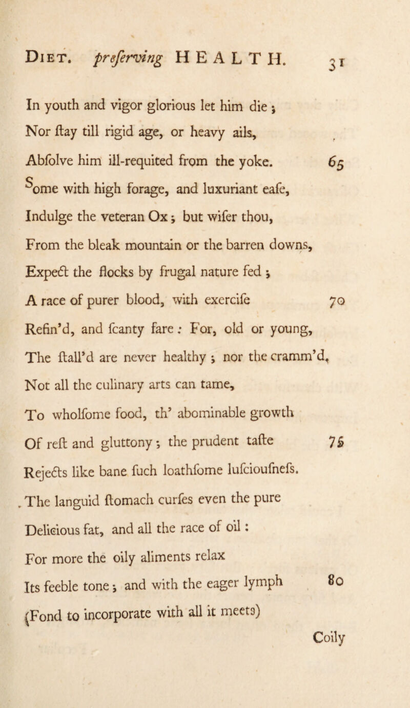 In youth and vigor glorious let him die ; Nor flay till rigid age, or heavy ails, Abfolve him' ill-requited from the yoke. ^ome with high forage, and luxuriant eafe. Indulge the veteran Ox; but wifer thou, From the bleak mountain or the barren downs, Exped the flocks by frugal nature fed j A race of purer blood, with exercife 70 Refin’d, and fcanty fare: For, old or young. The flail’d are never healthy j nor the cramm’d^ Not all the culinary arts can tame. To wholfome food, th’ abominable growth Of reft and gluttony ; the prudent tafte 7^ Rejeds like bane fuch loathfome lufcioufnefs. . The languid ftomach curfes even the pure Delicious fat, and all the race of oil: For more the oily aliments relax Its feeble tone *, and with the eager lymph 80 (Fond to incorporate with all it meets) Coily