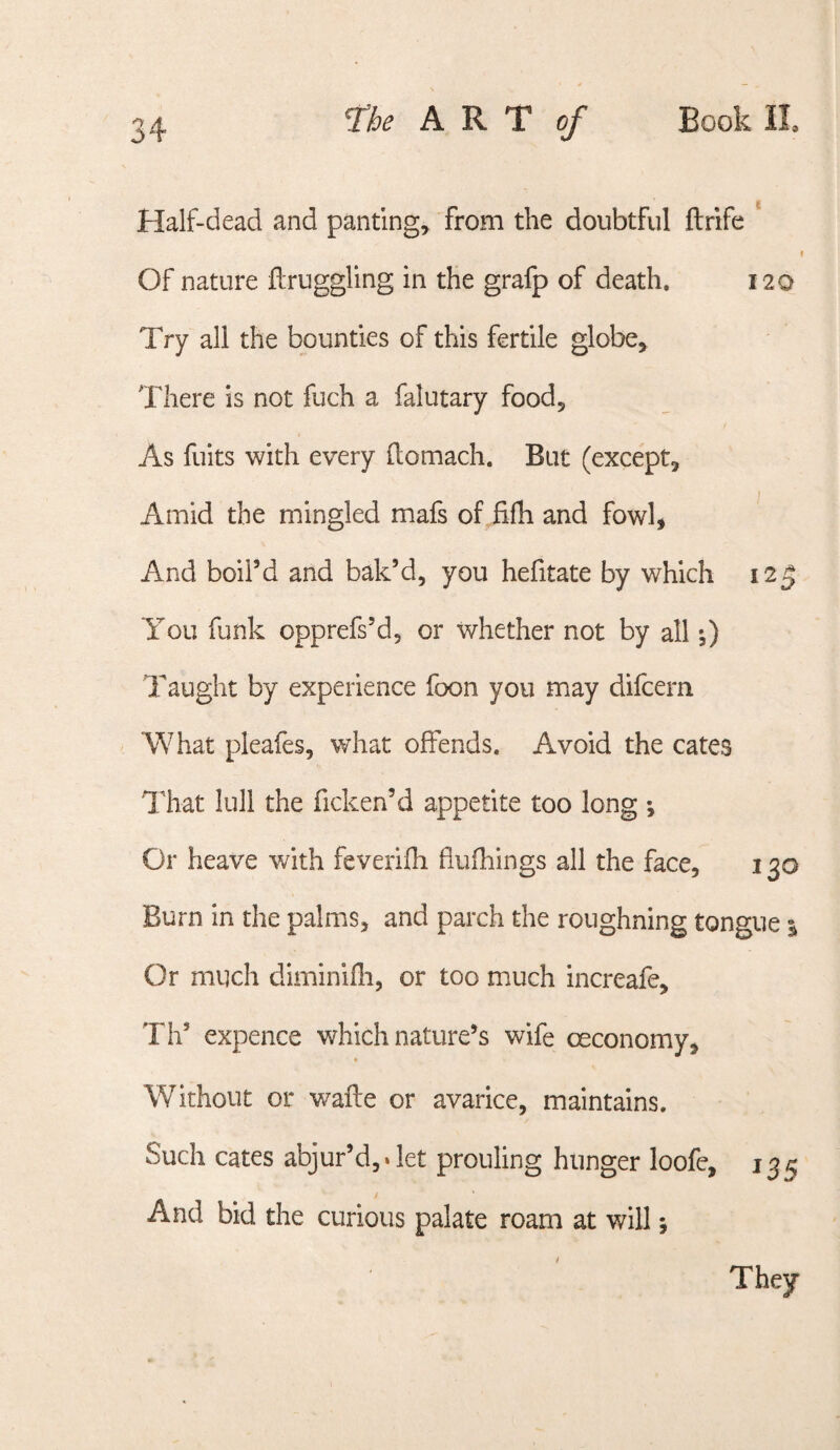 Half-dead and panting^ from the doubtful ftrife Of nature ftruggling in the grafp of death. 120 Try all the bounties of this fertile globe> There is not fuch a falutary foodj As fuits with every (lomach. But (except, I Amid the mingled mafs of fifh and fowl, And boil’d and bak’d, you hefitate by which 125 You funk opprefs’d, or whether not by all 0 Taught by experience foon you may difcern What pleafes, what offends. Avoid the cates Hiat lull the ficken’d appetite too long ; Or heave with feverifli fiufhings all the face, 130 Burn in the palms, and parch the roughning tongue i Or much diminifli, or too much increafe, Th’ expence which nature’s wife oeconomy. Without or wafle or avarice, maintains. Such cates abjur’d,. let prouling hunger loofc, 135 And bid the curious palate roam at will •, They