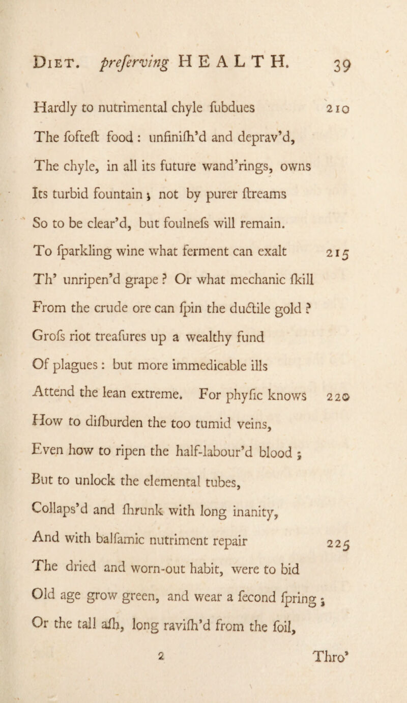 Hardly to nutrimental chyle fubdues 210 The fofteft food : unfinifh’d and deprav’d. The chyle, in all its future wand’rings, owns I Its turbid fountain j not by purer ftreams So to be clear’d, but foulnefs will remain. To fparkling wine what ferment can exalt 215 Th’ unripen’d grape ? Or what mechanic fkill From the crude ore can fpin the dudlile gold ? Grofs riot treafurcs up a wealthy fund Of plagues: but more immedicable ills Attend the lean extreme. For phyfic knows 220 How to difburden the too tumid veins. Even how to ripen the half-labour’d blood ; But to unlock the elemental tubes. Collaps’d and flmink with long inanity, And with balfamic nutriment repair 225 The dried and worn-out habit, were to bid Old age grow green, and wear a fecond Ipring ; Or the tall afh, long ravifh’d from the foil. 2 Thro’