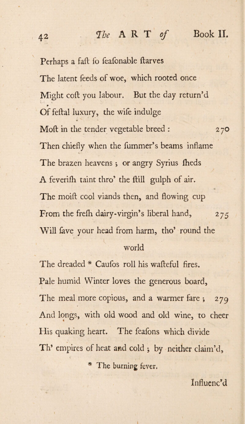 Perhaps a fail fo feafonable ftarves The latent feeds of woe, which rooted once Might coft you labour. But the day return’d Of feftal luxury, the wife indulge * Moft in the tender vegetable breed : 2 70 Then chiefly when the fummer’s beams inflame 1. The brazen heavens; or angry Syrius Iheds A feverifh taint thro’ the ftill gulph of air. The moift cool viands then, and flowing cup From the frefli dairy-virgin’s liberal hand, 275 Will lave your head from harm, tho’ round the I world The dreaded * Caufos roll his walleful fires. Pale humid Winter loves the generous board. The meal more copious, and a warmer fare ; 279 And longs, with old wood and old wine, to cheer His quaking heart. The feafons which divide Th’ empires of heat and cold j by neither claim’d, t ^ The burning fever. Influenc’d t